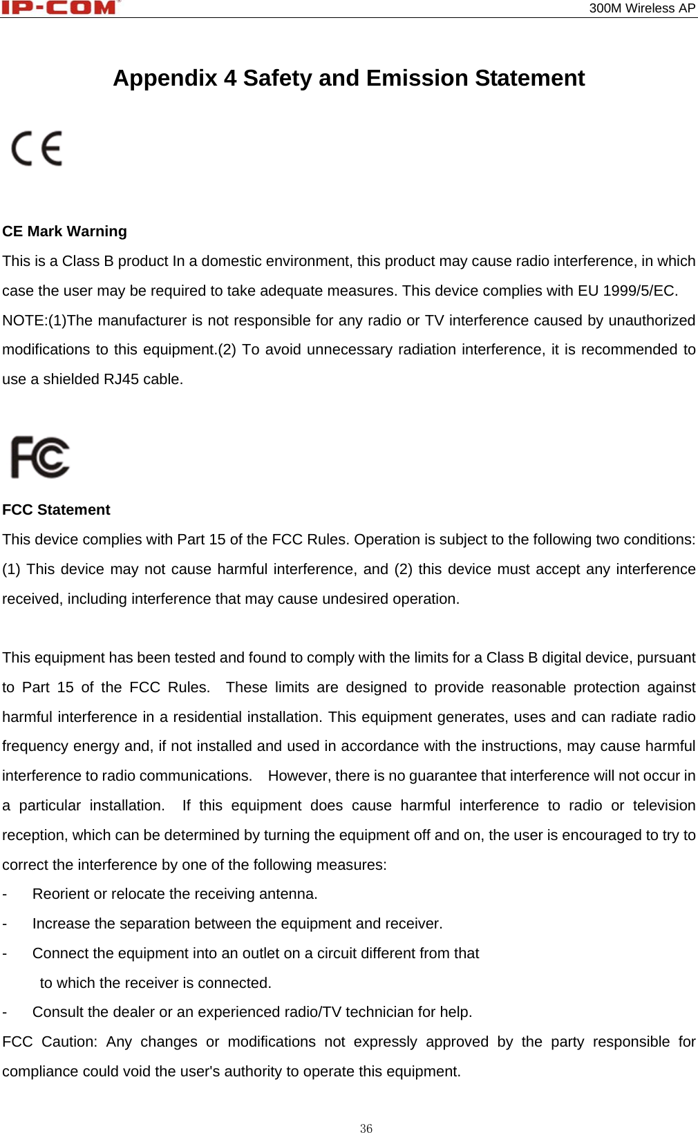                                                                                           300M Wireless AP 36 Appendix 4 Safety and Emission Statement    CE Mark Warning This is a Class B product In a domestic environment, this product may cause radio interference, in which case the user may be required to take adequate measures. This device complies with EU 1999/5/EC. NOTE:(1)The manufacturer is not responsible for any radio or TV interference caused by unauthorized modifications to this equipment.(2) To avoid unnecessary radiation interference, it is recommended to use a shielded RJ45 cable.   FCC Statement This device complies with Part 15 of the FCC Rules. Operation is subject to the following two conditions: (1) This device may not cause harmful interference, and (2) this device must accept any interference received, including interference that may cause undesired operation.  This equipment has been tested and found to comply with the limits for a Class B digital device, pursuant to Part 15 of the FCC Rules.  These limits are designed to provide reasonable protection against harmful interference in a residential installation. This equipment generates, uses and can radiate radio frequency energy and, if not installed and used in accordance with the instructions, may cause harmful interference to radio communications.    However, there is no guarantee that interference will not occur in a particular installation.  If this equipment does cause harmful interference to radio or television reception, which can be determined by turning the equipment off and on, the user is encouraged to try to correct the interference by one of the following measures: -  Reorient or relocate the receiving antenna. -  Increase the separation between the equipment and receiver. -  Connect the equipment into an outlet on a circuit different from that           to which the receiver is connected. -  Consult the dealer or an experienced radio/TV technician for help. FCC Caution: Any changes or modifications not expressly approved by the party responsible for compliance could void the user&apos;s authority to operate this equipment. 