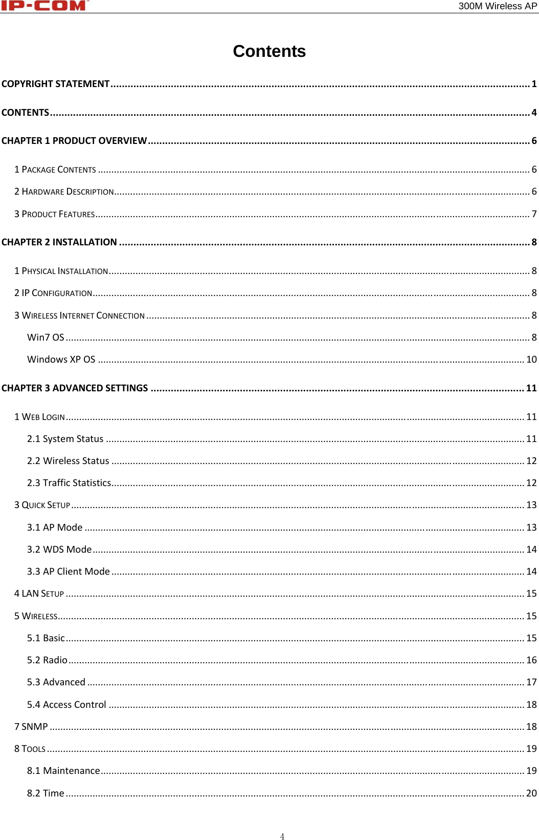                                                                                           300M Wireless AP 4 Contents COPYRIGHTSTATEMENT..................................................................................................................................................1CONTENTS.......................................................................................................................................................................4CHAPTER1PRODUCTOVERVIEW.....................................................................................................................................61PACKAGECONTENTS.................................................................................................................................................................62HARDWAREDESCRIPTION...........................................................................................................................................................63PRODUCTFEATURES..................................................................................................................................................................7CHAPTER2INSTALLATION...............................................................................................................................................81PHYSICALINSTALLATION.............................................................................................................................................................82IPCONFIGURATION...................................................................................................................................................................83WIRELESSINTERNETCONNECTION...............................................................................................................................................8Win7OS.............................................................................................................................................................................8WindowsXPOS...............................................................................................................................................................10CHAPTER3ADVANCEDSETTINGS..................................................................................................................................111WEBLOGIN...........................................................................................................................................................................112.1SystemStatus............................................................................................................................................................112.2WirelessStatus..........................................................................................................................................................122.3TrafficStatistics..........................................................................................................................................................123QUICKSETUP.........................................................................................................................................................................133.1APMode....................................................................................................................................................................133.2WDSMode.................................................................................................................................................................143.3APClientMode..........................................................................................................................................................144LANSETUP...........................................................................................................................................................................155WIRELESS..............................................................................................................................................................................155.1Basic...........................................................................................................................................................................155.2Radio..........................................................................................................................................................................165.3Advanced...................................................................................................................................................................175.4AccessControl...........................................................................................................................................................187SNMP.................................................................................................................................................................................188TOOLS..................................................................................................................................................................................198.1Maintenance..............................................................................................................................................................198.2Time...........................................................................................................................................................................20