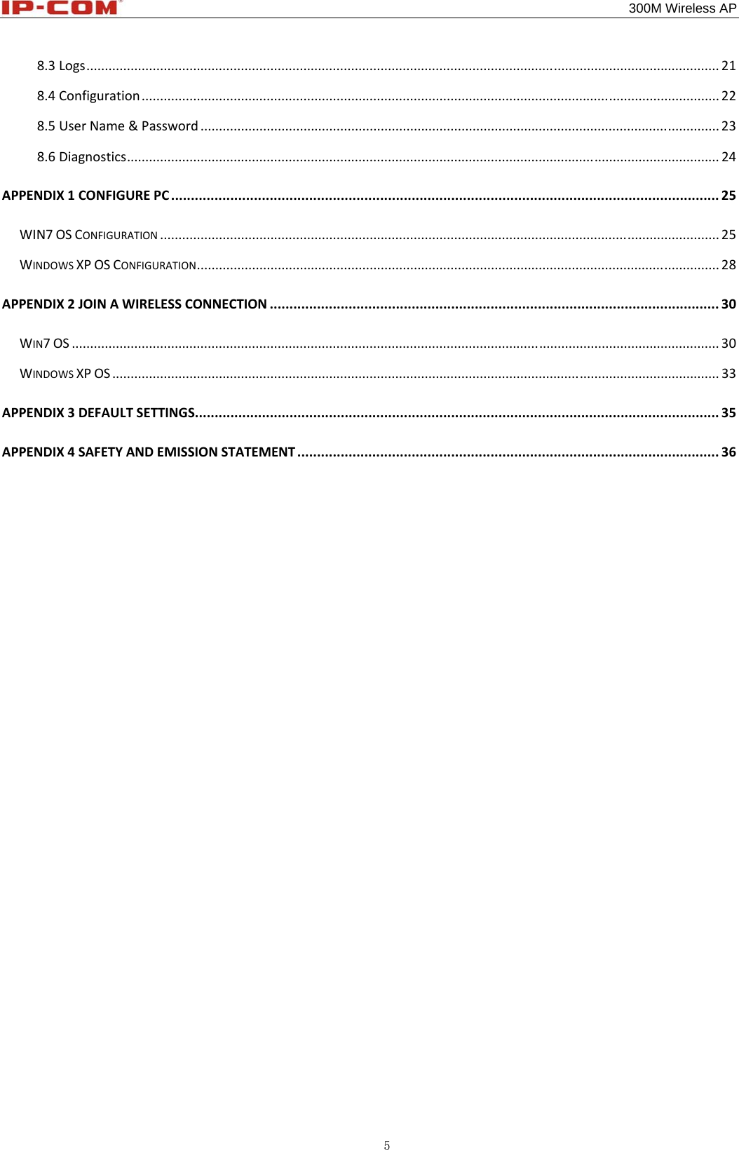                                                                                           300M Wireless AP 5 8.3Logs............................................................................................................................................................................218.4Configuration.............................................................................................................................................................228.5UserName&amp;Password.............................................................................................................................................238.6Diagnostics.................................................................................................................................................................24APPENDIX1CONFIGUREPC...........................................................................................................................................25WIN7OSCONFIGURATION........................................................................................................................................................25WINDOWSXPOSCONFIGURATION..............................................................................................................................................28APPENDIX2JOINAWIRELESSCONNECTION..................................................................................................................30WIN7OS................................................................................................................................................................................30WINDOWSXPOS.....................................................................................................................................................................33APPENDIX3DEFAULTSETTINGS.....................................................................................................................................35APPENDIX4SAFETYANDEMISSIONSTATEMENT...........................................................................................................36          