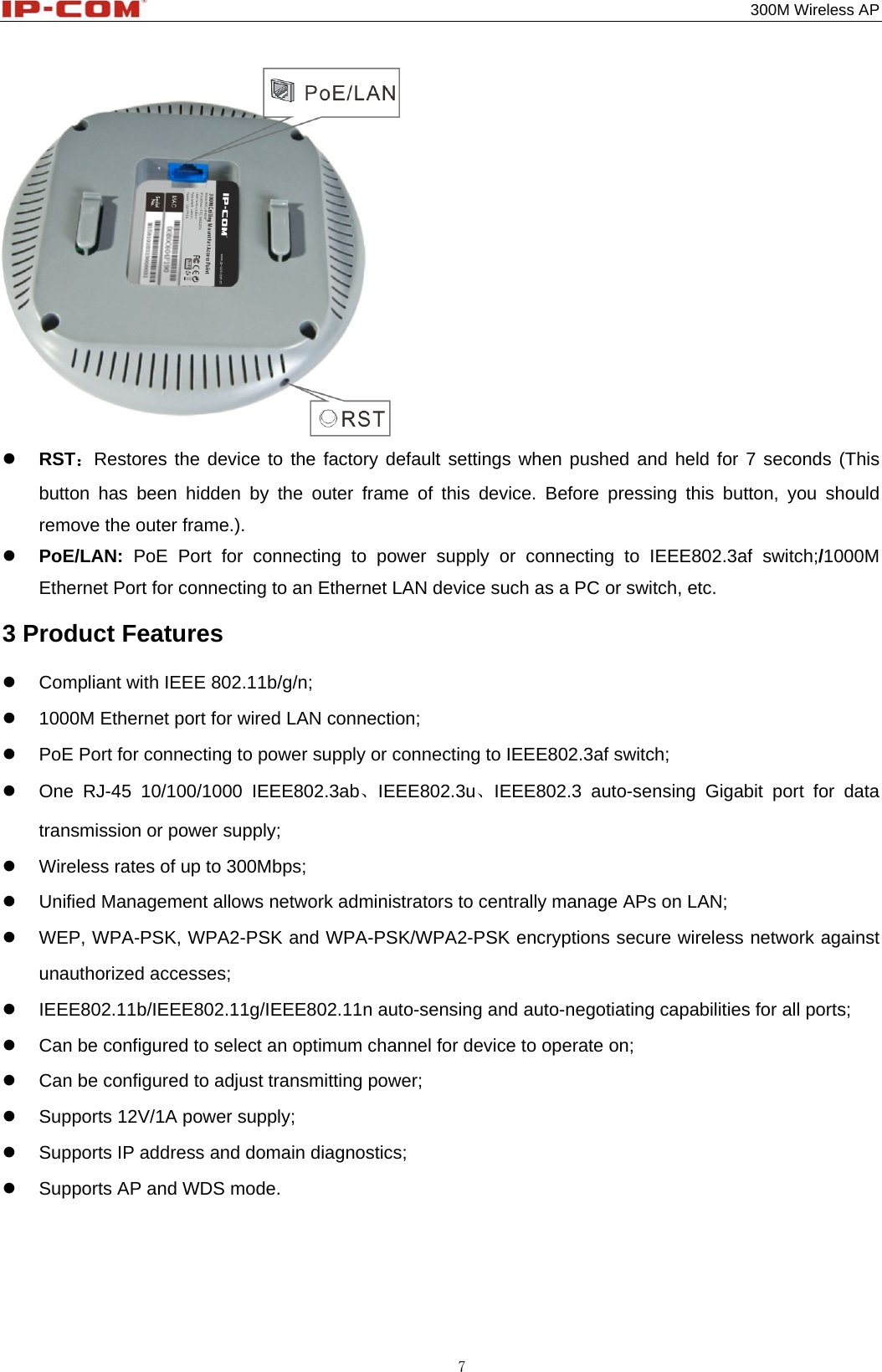                                                                                           300M Wireless AP 7   RST：Restores the device to the factory default settings when pushed and held for 7 seconds (This button has been hidden by the outer frame of this device. Before pressing this button, you should remove the outer frame.).  PoE/LAN: PoE Port for connecting to power supply or connecting to IEEE802.3af switch;/1000M Ethernet Port for connecting to an Ethernet LAN device such as a PC or switch, etc. 3 Product Features     Compliant with IEEE 802.11b/g/n;   1000M Ethernet port for wired LAN connection;   PoE Port for connecting to power supply or connecting to IEEE802.3af switch;   One RJ-45 10/100/1000 IEEE802.3ab、IEEE802.3u、IEEE802.3 auto-sensing Gigabit port for data transmission or power supply;   Wireless rates of up to 300Mbps;   Unified Management allows network administrators to centrally manage APs on LAN;     WEP, WPA-PSK, WPA2-PSK and WPA-PSK/WPA2-PSK encryptions secure wireless network against unauthorized accesses;  IEEE802.11b/IEEE802.11g/IEEE802.11n auto-sensing and auto-negotiating capabilities for all ports;   Can be configured to select an optimum channel for device to operate on;   Can be configured to adjust transmitting power;   Supports 12V/1A power supply;   Supports IP address and domain diagnostics;   Supports AP and WDS mode. 