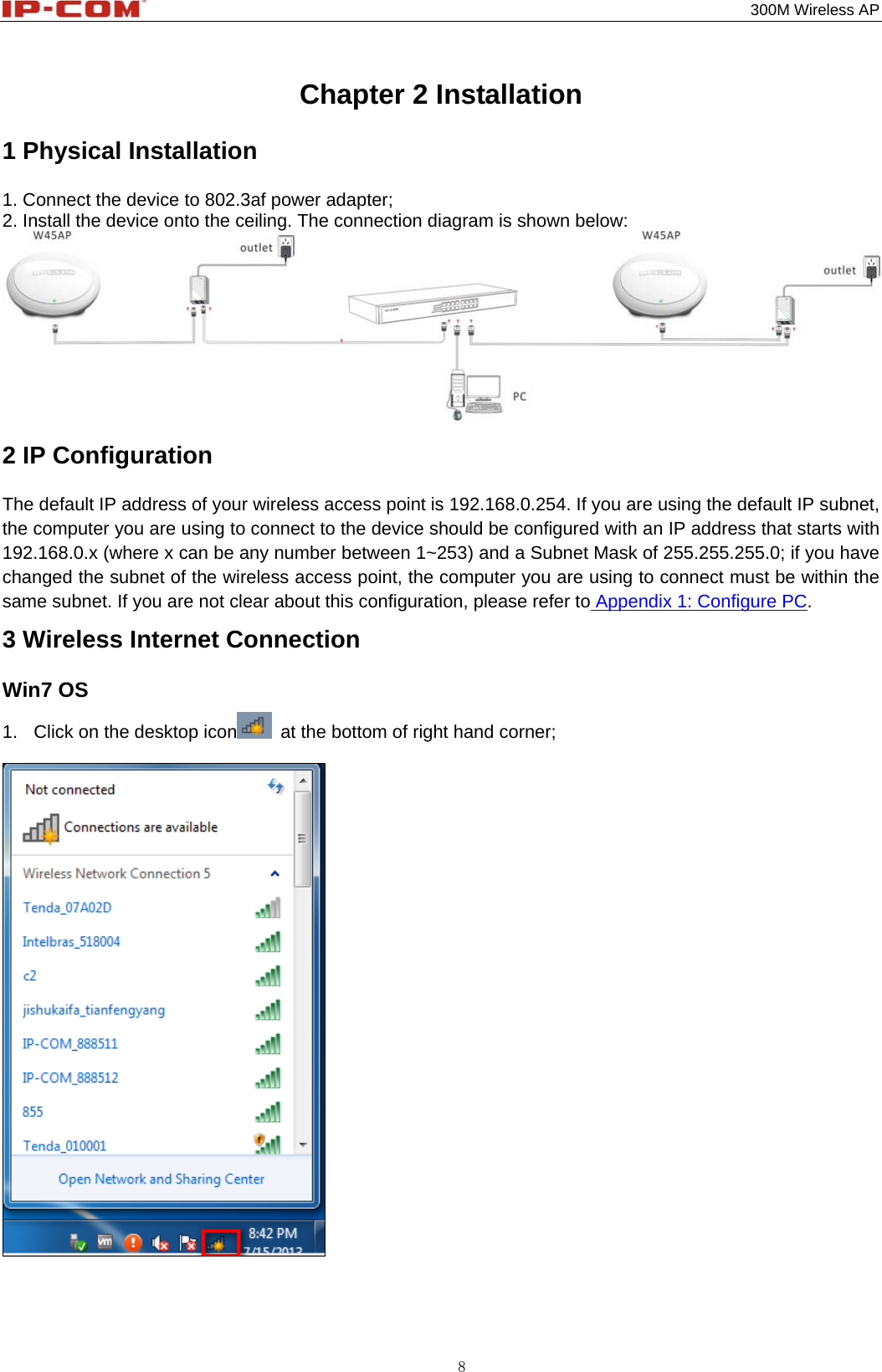                                                                                           300M Wireless AP 8 Chapter 2 Installation 1 Physical Installation 1. Connect the device to 802.3af power adapter;          2. Install the device onto the ceiling. The connection diagram is shown below:  2 IP Configuration The default IP address of your wireless access point is 192.168.0.254. If you are using the default IP subnet, the computer you are using to connect to the device should be configured with an IP address that starts with 192.168.0.x (where x can be any number between 1~253) and a Subnet Mask of 255.255.255.0; if you have changed the subnet of the wireless access point, the computer you are using to connect must be within the same subnet. If you are not clear about this configuration, please refer to Appendix 1: Configure PC. 3 Wireless Internet Connection Win7 OS 1.  Click on the desktop icon   at the bottom of right hand corner;     