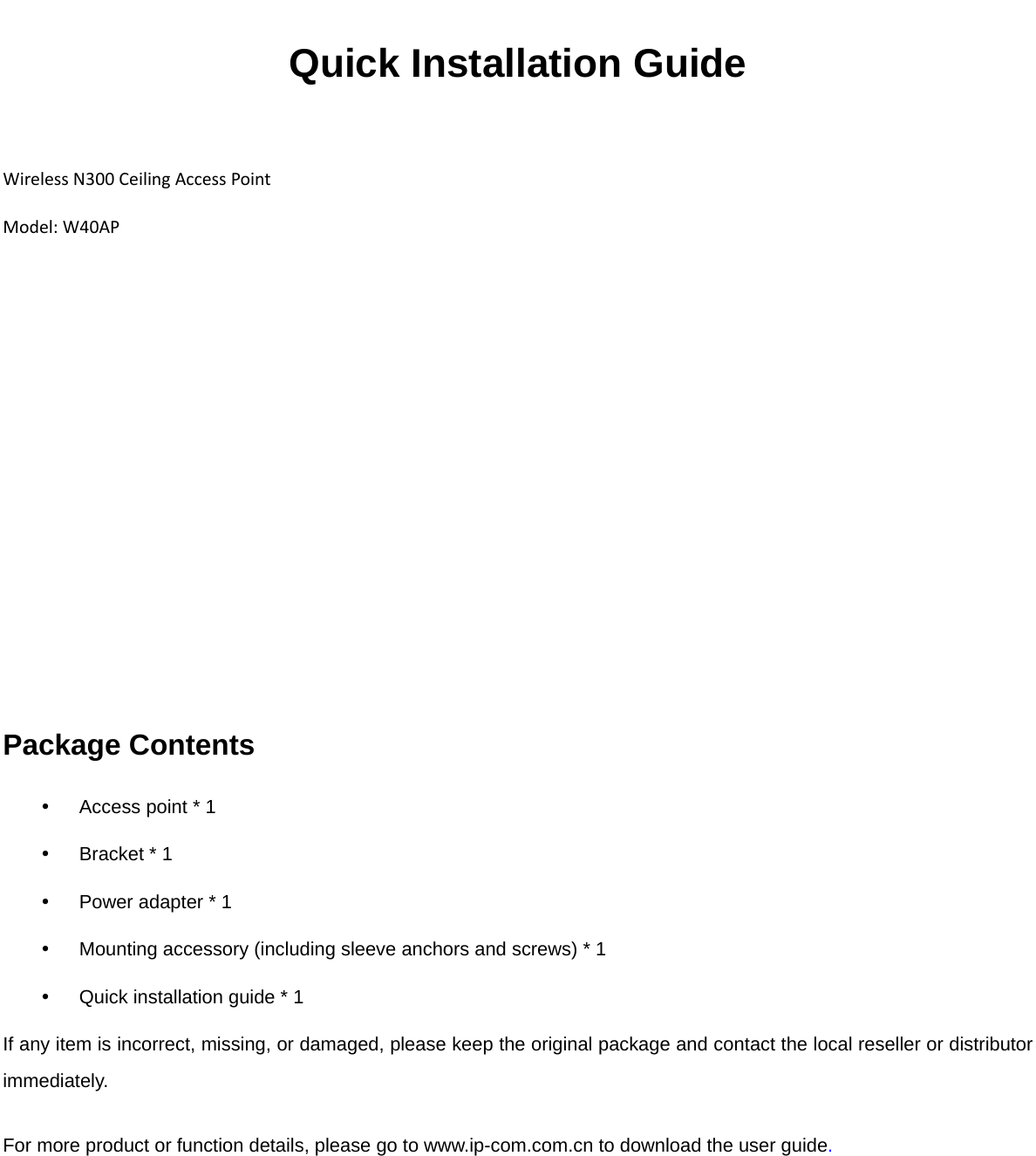 Quick Installation Guide  WirelessN300CeilingAccessPointModel:W40AP Package Contents   Access point * 1   Bracket * 1   Power adapter * 1   Mounting accessory (including sleeve anchors and screws) * 1   Quick installation guide * 1 If any item is incorrect, missing, or damaged, please keep the original package and contact the local reseller or distributor immediately. For more product or function details, please go to www.ip-com.com.cn to download the user guide.   