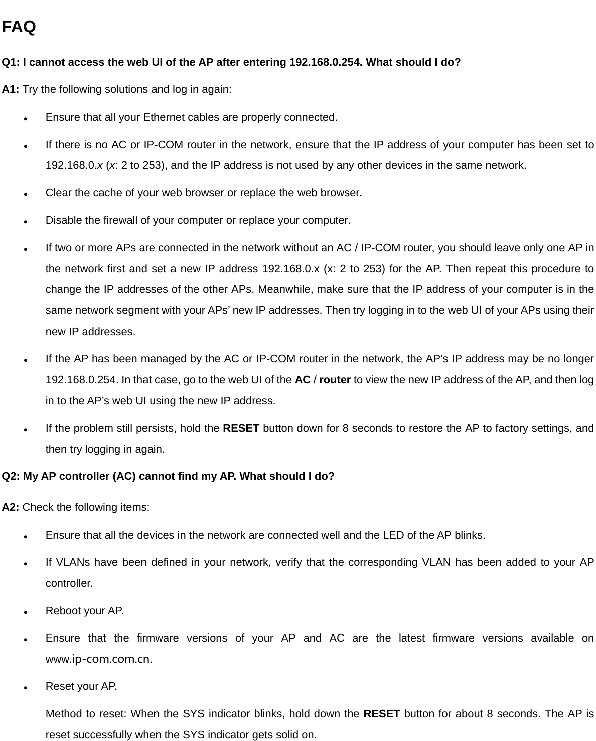 FAQ Q1: I cannot access the web UI of the AP after entering 192.168.0.254. What should I do? A1: Try the following solutions and log in again:  Ensure that all your Ethernet cables are properly connected.  If there is no AC or IP-COM router in the network, ensure that the IP address of your computer has been set to 192.168.0.x (x: 2 to 253), and the IP address is not used by any other devices in the same network.    Clear the cache of your web browser or replace the web browser.  Disable the firewall of your computer or replace your computer.  If two or more APs are connected in the network without an AC / IP-COM router, you should leave only one AP in the network first and set a new IP address 192.168.0.x (x: 2 to 253) for the AP. Then repeat this procedure to change the IP addresses of the other APs. Meanwhile, make sure that the IP address of your computer is in the same network segment with your APs’ new IP addresses. Then try logging in to the web UI of your APs using their new IP addresses.  If the AP has been managed by the AC or IP-COM router in the network, the AP’s IP address may be no longer 192.168.0.254. In that case, go to the web UI of the AC / router to view the new IP address of the AP, and then log in to the AP’s web UI using the new IP address.  If the problem still persists, hold the RESET button down for 8 seconds to restore the AP to factory settings, and then try logging in again. Q2: My AP controller (AC) cannot find my AP. What should I do? A2: Check the following items:  Ensure that all the devices in the network are connected well and the LED of the AP blinks.  If VLANs have been defined in your network, verify that the corresponding VLAN has been added to your AP controller.  Reboot your AP.  Ensure that the firmware versions of your AP and AC are the latest firmware versions available on www.ip-com.com.cn.  Reset your AP.   Method to reset: When the SYS indicator blinks, hold down the RESET button for about 8 seconds. The AP is reset successfully when the SYS indicator gets solid on.   