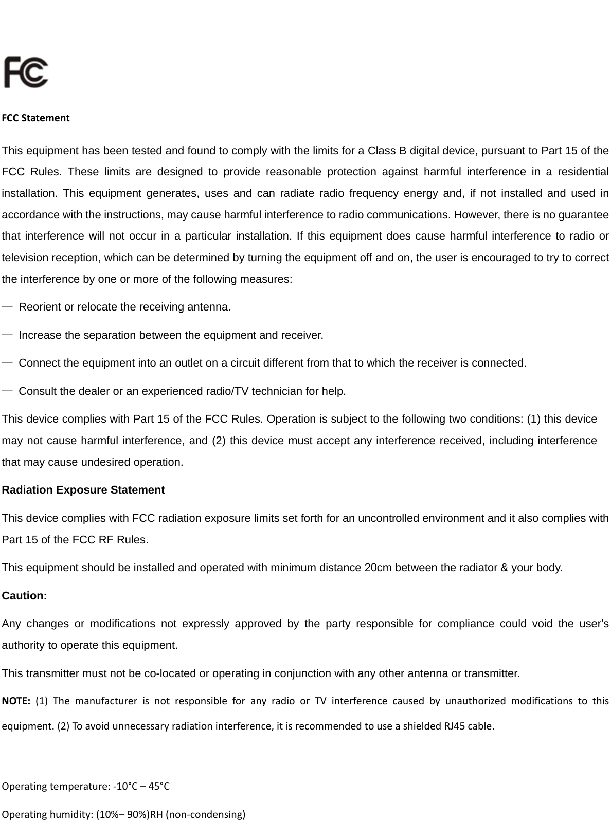 FCCStatementThis equipment has been tested and found to comply with the limits for a Class B digital device, pursuant to Part 15 of the FCC Rules. These limits are designed to provide reasonable protection against harmful interference in a residential installation. This equipment generates, uses and can radiate radio frequency energy and, if not installed and used in accordance with the instructions, may cause harmful interference to radio communications. However, there is no guarantee that interference will not occur in a particular installation. If this equipment does cause harmful interference to radio or television reception, which can be determined by turning the equipment off and on, the user is encouraged to try to correct the interference by one or more of the following measures: —  Reorient or relocate the receiving antenna. —  Increase the separation between the equipment and receiver. —  Connect the equipment into an outlet on a circuit different from that to which the receiver is connected. —  Consult the dealer or an experienced radio/TV technician for help. This device complies with Part 15 of the FCC Rules. Operation is subject to the following two conditions: (1) this device may not cause harmful interference, and (2) this device must accept any interference received, including interference that may cause undesired operation. Radiation Exposure Statement This device complies with FCC radiation exposure limits set forth for an uncontrolled environment and it also complies with Part 15 of the FCC RF Rules.   This equipment should be installed and operated with minimum distance 20cm between the radiator &amp; your body.   Caution:  Any changes or modifications not expressly approved by the party responsible for compliance could void the user&apos;s authority to operate this equipment. This transmitter must not be co-located or operating in conjunction with any other antenna or transmitter. NOTE:(1)ThemanufacturerisnotresponsibleforanyradioorTVinterferencecausedbyunauthorizedmodificationstothisequipment.(2)Toavoidunnecessaryradiationinterference,itisrecommendedtouseashieldedRJ45cable. Operatingtemperature:‐10°C–45°COperatinghumidity:(10%–90%)RH(non‐condensing)
