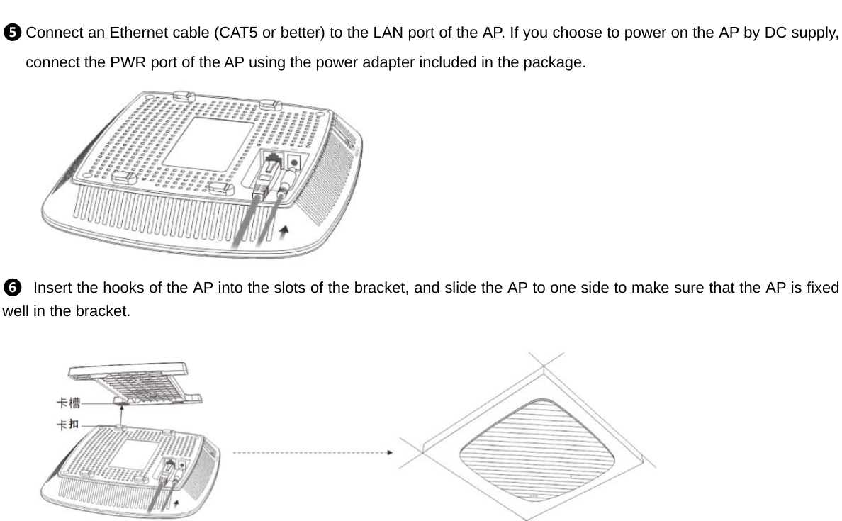 ❺ Connect an Ethernet cable (CAT5 or better) to the LAN port of the AP. If you choose to power on the AP by DC supply, connect the PWR port of the AP using the power adapter included in the package.  ❻ Insert the hooks of the AP into the slots of the bracket, and slide the AP to one side to make sure that the AP is fixed well in the bracket.      