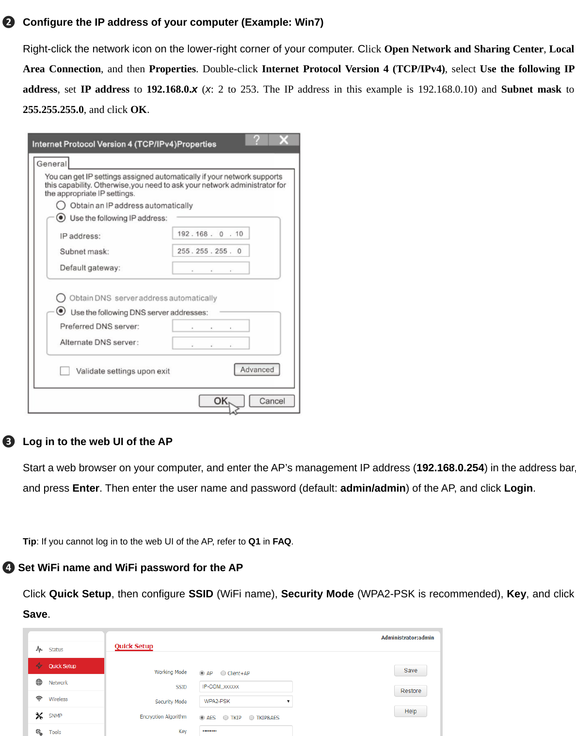 ❷Configure the IP address of your computer (Example: Win7) Right-click the network icon on the lower-right corner of your computer. Click Open Network and Sharing Center, Local Area Connection, and then Properties. Double-click Internet Protocol Version 4 (TCP/IPv4), select Use the following IP address, set IP address to 192.168.0.x (x: 2 to 253. The IP address in this example is 192.168.0.10) and Subnet mask to 255.255.255.0, and click OK.  ❸Log in to the web UI of the AP Start a web browser on your computer, and enter the AP’s management IP address (192.168.0.254) in the address bar, and press Enter. Then enter the user name and password (default: admin/admin) of the AP, and click Login.    Tip: If you cannot log in to the web UI of the AP, refer to Q1 in FAQ. ❹Set WiFi name and WiFi password for the AP Click Quick Setup, then configure SSID (WiFi name), Security Mode (WPA2-PSK is recommended), Key, and click Save.     