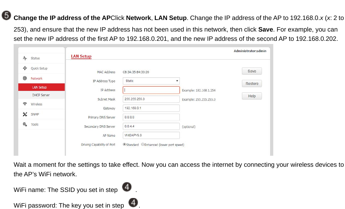  Change the IP address of the APClick Network, LAN Setup. Change the IP address of the AP to 192.168.0.x (x: 2 to 253), and ensure that the new IP address has not been used in this network, then click Save. For example, you can set the new IP address of the first AP to 192.168.0.201, and the new IP address of the second AP to 192.168.0.202.  Wait a moment for the settings to take effect. Now you can access the internet by connecting your wireless devices to the AP’s WiFi network. WiFi name: The SSID you set in step    . WiFi password: The key you set in step  .   