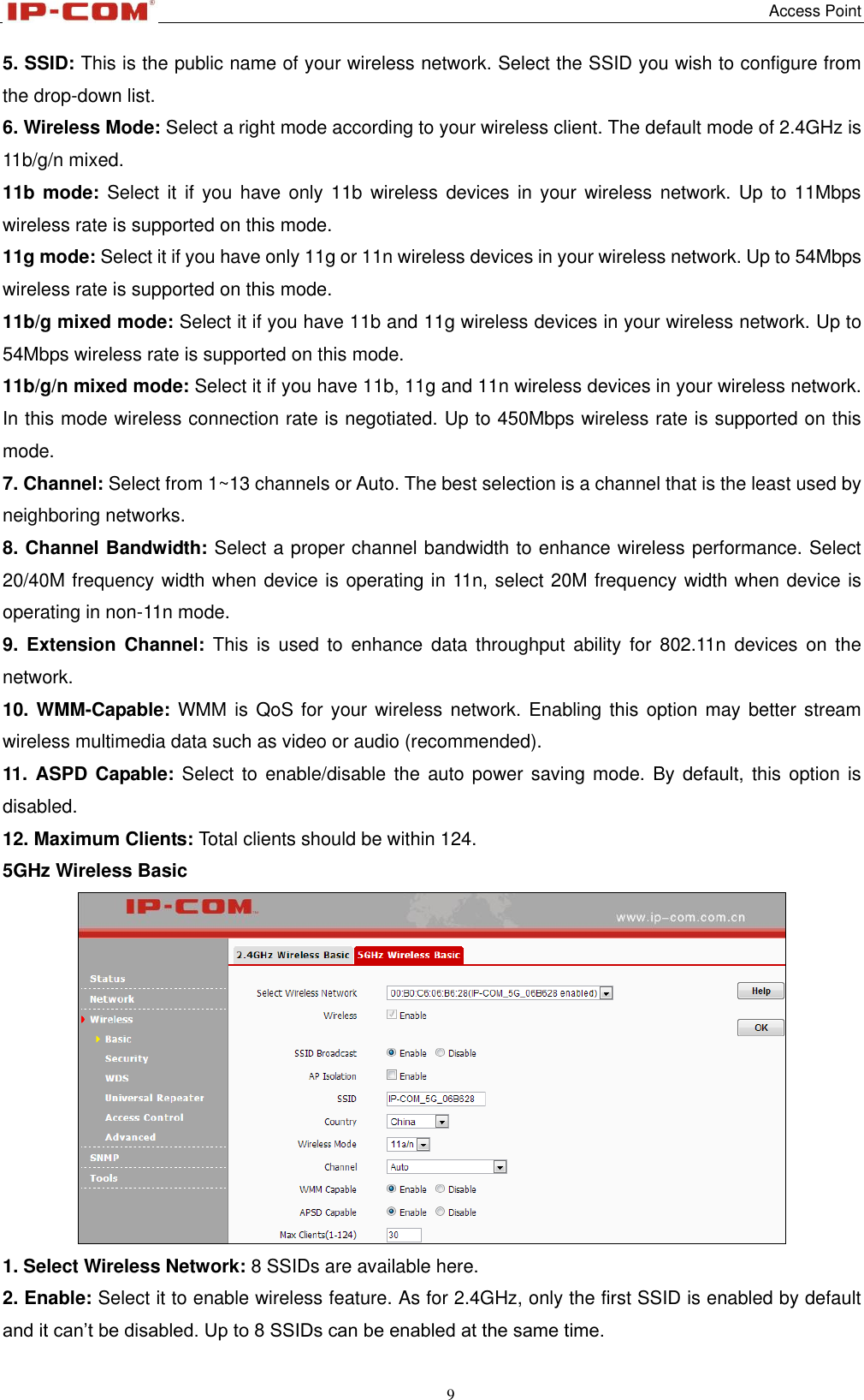   Access Point 9  5. SSID: This is the public name of your wireless network. Select the SSID you wish to configure from the drop-down list. 6. Wireless Mode: Select a right mode according to your wireless client. The default mode of 2.4GHz is 11b/g/n mixed. 11b mode:  Select it  if  you  have  only 11b wireless devices  in  your  wireless  network.  Up  to 11Mbps wireless rate is supported on this mode. 11g mode: Select it if you have only 11g or 11n wireless devices in your wireless network. Up to 54Mbps wireless rate is supported on this mode. 11b/g mixed mode: Select it if you have 11b and 11g wireless devices in your wireless network. Up to 54Mbps wireless rate is supported on this mode. 11b/g/n mixed mode: Select it if you have 11b, 11g and 11n wireless devices in your wireless network. In this mode wireless connection rate is negotiated. Up to 450Mbps wireless rate is supported on this mode. 7. Channel: Select from 1~13 channels or Auto. The best selection is a channel that is the least used by neighboring networks. 8. Channel Bandwidth: Select a proper channel bandwidth to enhance wireless performance. Select 20/40M frequency width when device is operating in 11n, select 20M frequency width when device is operating in non-11n mode. 9.  Extension Channel:  This  is  used to  enhance data  throughput  ability for  802.11n  devices  on  the network. 10. WMM-Capable:  WMM  is  QoS for your wireless network. Enabling  this  option  may better stream wireless multimedia data such as video or audio (recommended). 11.  ASPD Capable: Select to enable/disable the auto power saving mode. By default, this  option is disabled. 12. Maximum Clients: Total clients should be within 124. 5GHz Wireless Basic  1. Select Wireless Network: 8 SSIDs are available here. 2. Enable: Select it to enable wireless feature. As for 2.4GHz, only the first SSID is enabled by default and it can’t be disabled. Up to 8 SSIDs can be enabled at the same time. 