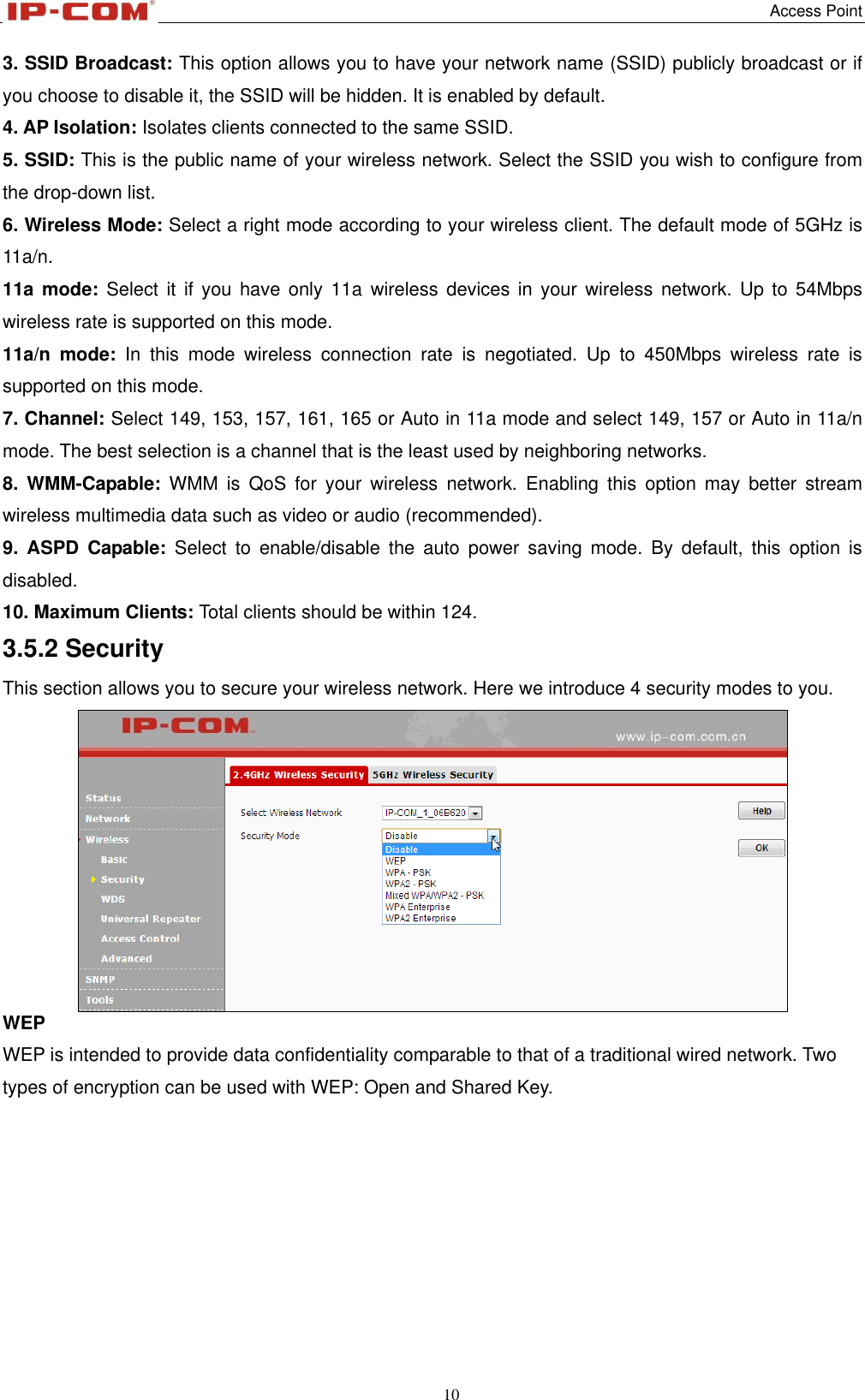   Access Point 10  3. SSID Broadcast: This option allows you to have your network name (SSID) publicly broadcast or if you choose to disable it, the SSID will be hidden. It is enabled by default. 4. AP Isolation: Isolates clients connected to the same SSID. 5. SSID: This is the public name of your wireless network. Select the SSID you wish to configure from the drop-down list. 6. Wireless Mode: Select a right mode according to your wireless client. The default mode of 5GHz is 11a/n. 11a  mode:  Select it  if  you  have only 11a  wireless devices in  your  wireless network. Up  to  54Mbps wireless rate is supported on this mode. 11a/n  mode:  In  this  mode  wireless  connection  rate  is  negotiated.  Up  to  450Mbps  wireless  rate  is supported on this mode. 7. Channel: Select 149, 153, 157, 161, 165 or Auto in 11a mode and select 149, 157 or Auto in 11a/n mode. The best selection is a channel that is the least used by neighboring networks. 8.  WMM-Capable:  WMM  is  QoS  for  your  wireless  network.  Enabling  this  option  may  better  stream wireless multimedia data such as video or audio (recommended). 9.  ASPD  Capable:  Select  to  enable/disable  the  auto  power  saving  mode.  By  default,  this  option  is disabled. 10. Maximum Clients: Total clients should be within 124. 3.5.2 Security This section allows you to secure your wireless network. Here we introduce 4 security modes to you.  WEP WEP is intended to provide data confidentiality comparable to that of a traditional wired network. Two types of encryption can be used with WEP: Open and Shared Key.   