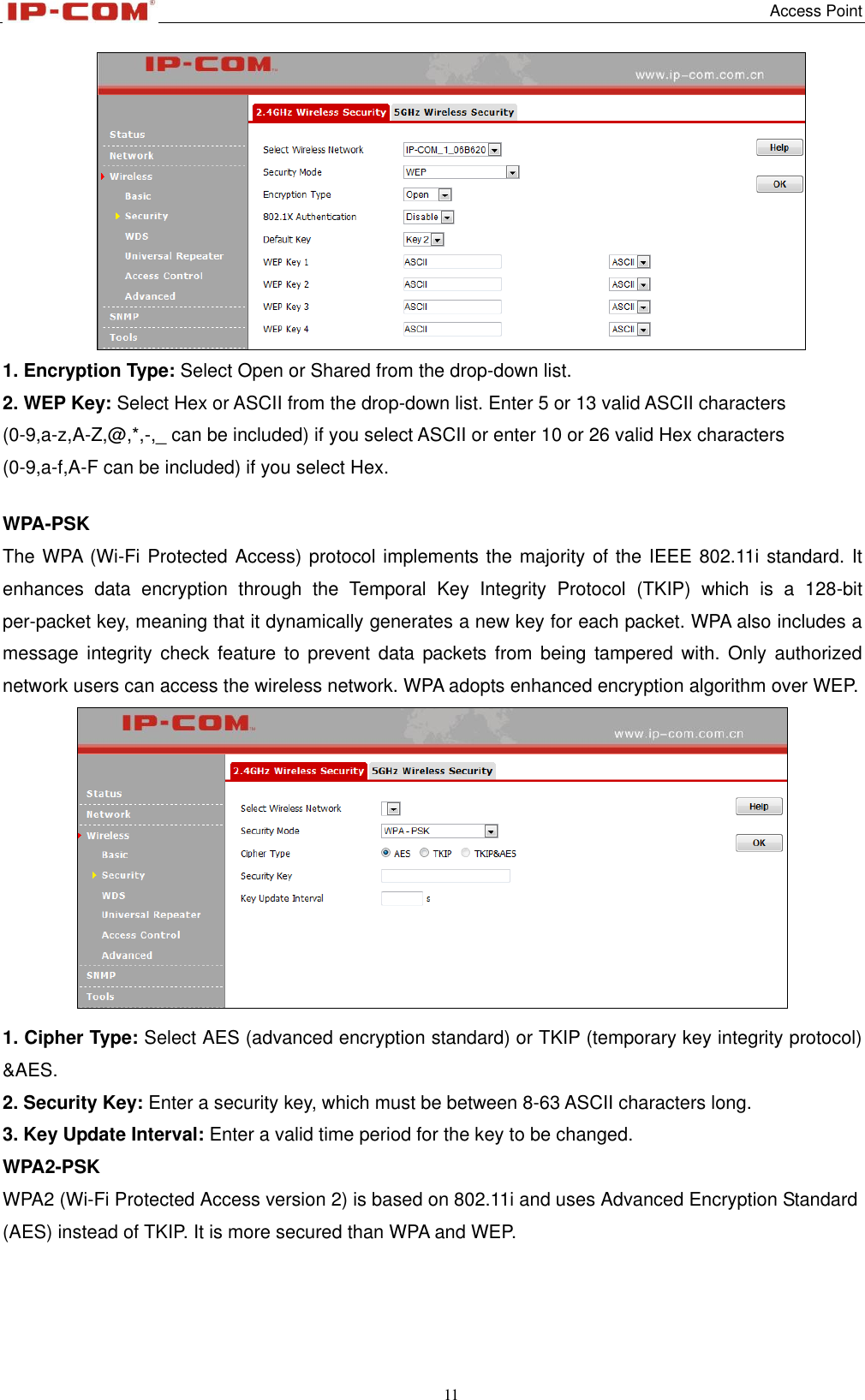   Access Point 11   1. Encryption Type: Select Open or Shared from the drop-down list. 2. WEP Key: Select Hex or ASCII from the drop-down list. Enter 5 or 13 valid ASCII characters (0-9,a-z,A-Z,@,*,-,_ can be included) if you select ASCII or enter 10 or 26 valid Hex characters (0-9,a-f,A-F can be included) if you select Hex.  WPA-PSK   The WPA (Wi-Fi Protected Access) protocol implements the majority of the IEEE 802.11i standard. It enhances  data  encryption  through  the  Temporal  Key  Integrity  Protocol  (TKIP)  which  is  a  128-bit per-packet key, meaning that it dynamically generates a new key for each packet. WPA also includes a message  integrity  check  feature to  prevent  data  packets from  being  tampered  with.  Only authorized network users can access the wireless network. WPA adopts enhanced encryption algorithm over WEP.   1. Cipher Type: Select AES (advanced encryption standard) or TKIP (temporary key integrity protocol) &amp;AES.   2. Security Key: Enter a security key, which must be between 8-63 ASCII characters long. 3. Key Update Interval: Enter a valid time period for the key to be changed. WPA2-PSK   WPA2 (Wi-Fi Protected Access version 2) is based on 802.11i and uses Advanced Encryption Standard (AES) instead of TKIP. It is more secured than WPA and WEP. 