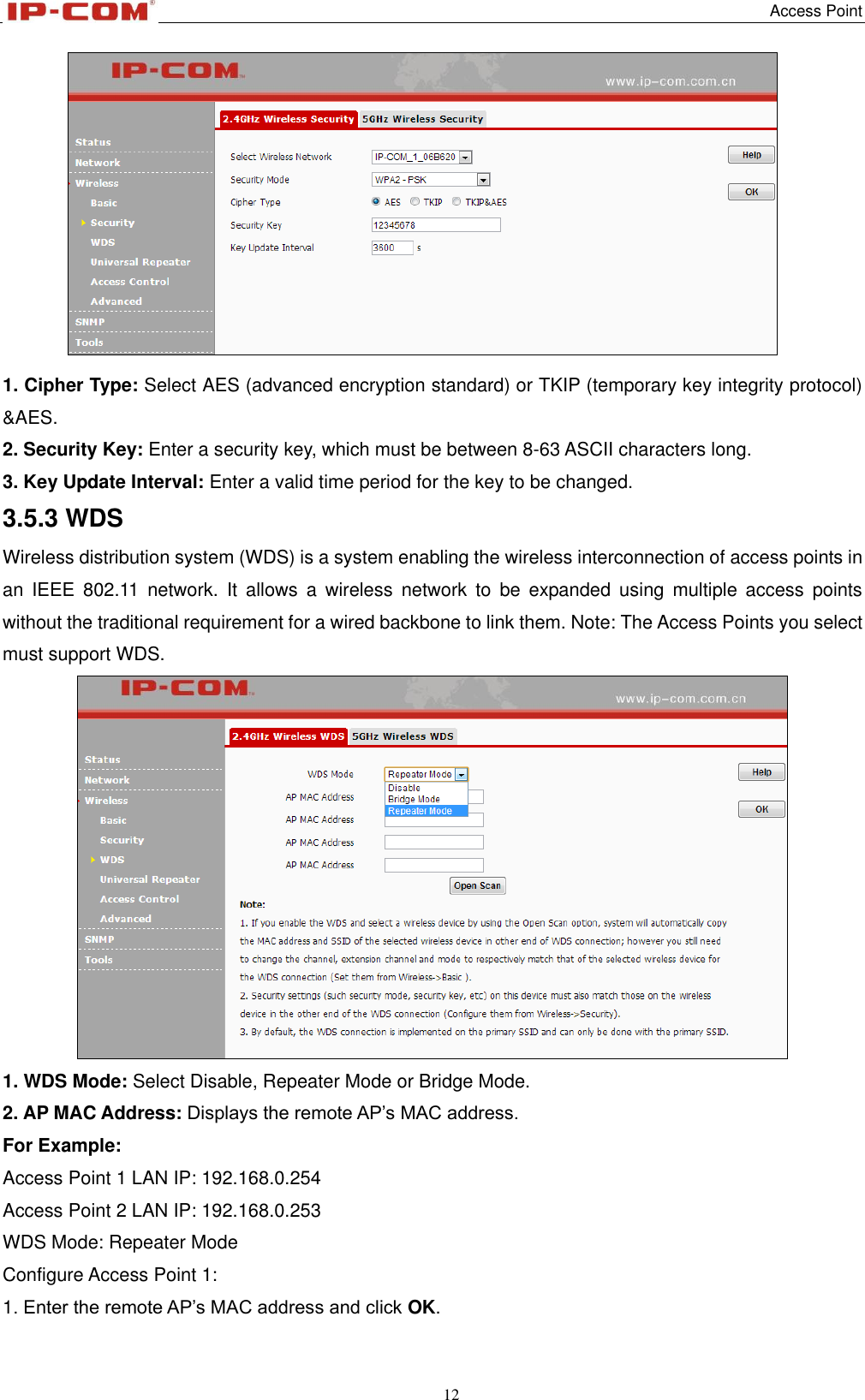   Access Point 12    1. Cipher Type: Select AES (advanced encryption standard) or TKIP (temporary key integrity protocol) &amp;AES.   2. Security Key: Enter a security key, which must be between 8-63 ASCII characters long. 3. Key Update Interval: Enter a valid time period for the key to be changed. 3.5.3 WDS Wireless distribution system (WDS) is a system enabling the wireless interconnection of access points in an  IEEE  802.11  network.  It  allows  a  wireless  network  to  be  expanded  using  multiple  access  points without the traditional requirement for a wired backbone to link them. Note: The Access Points you select must support WDS.  1. WDS Mode: Select Disable, Repeater Mode or Bridge Mode. 2. AP MAC Address: Displays the remote AP’s MAC address. For Example: Access Point 1 LAN IP: 192.168.0.254 Access Point 2 LAN IP: 192.168.0.253 WDS Mode: Repeater Mode Configure Access Point 1: 1. Enter the remote AP’s MAC address and click OK. 