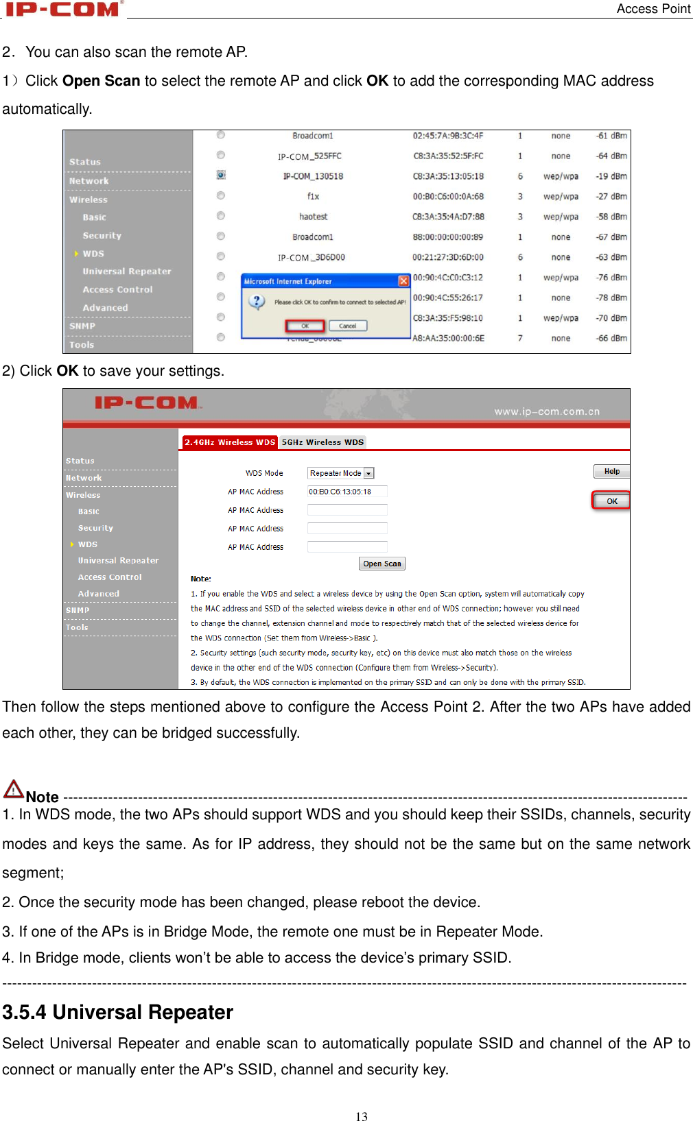   Access Point 13  2．You can also scan the remote AP. 1）Click Open Scan to select the remote AP and click OK to add the corresponding MAC address automatically.  2) Click OK to save your settings.  Then follow the steps mentioned above to configure the Access Point 2. After the two APs have added each other, they can be bridged successfully.  Note ----------------------------------------------------------------------------------------------------------------------------- 1. In WDS mode, the two APs should support WDS and you should keep their SSIDs, channels, security modes and keys the same. As for IP address, they should not be the same but on the same network segment; 2. Once the security mode has been changed, please reboot the device. 3. If one of the APs is in Bridge Mode, the remote one must be in Repeater Mode. 4. In Bridge mode, clients won’t be able to access the device’s primary SSID. ----------------------------------------------------------------------------------------------------------------------------------------- 3.5.4 Universal Repeater Select Universal Repeater and enable scan to automatically populate SSID and channel of the AP to connect or manually enter the AP&apos;s SSID, channel and security key. 