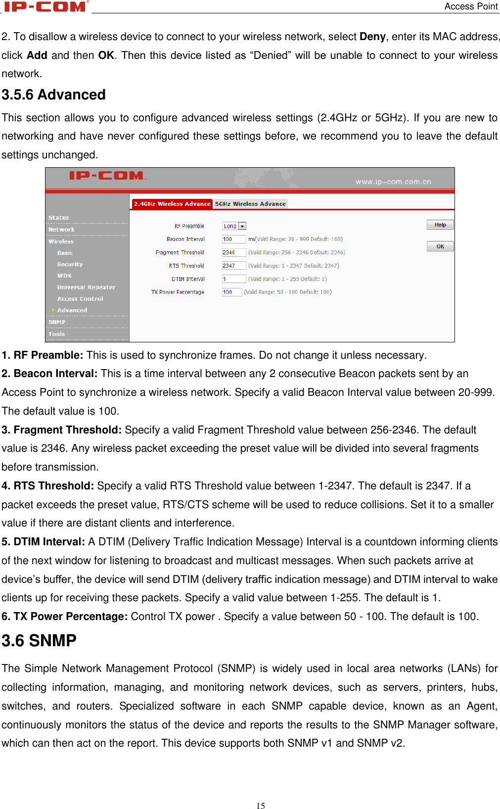   Access Point 15  2. To disallow a wireless device to connect to your wireless network, select Deny, enter its MAC address, click Add and then OK. Then this device listed as “Denied” will be unable to connect to your wireless network. 3.5.6 Advanced This section allows you to configure advanced wireless settings (2.4GHz or 5GHz). If you are new to networking and have never configured these settings before, we recommend you to leave the default settings unchanged.  1. RF Preamble: This is used to synchronize frames. Do not change it unless necessary. 2. Beacon Interval: This is a time interval between any 2 consecutive Beacon packets sent by an Access Point to synchronize a wireless network. Specify a valid Beacon Interval value between 20-999. The default value is 100. 3. Fragment Threshold: Specify a valid Fragment Threshold value between 256-2346. The default value is 2346. Any wireless packet exceeding the preset value will be divided into several fragments before transmission. 4. RTS Threshold: Specify a valid RTS Threshold value between 1-2347. The default is 2347. If a packet exceeds the preset value, RTS/CTS scheme will be used to reduce collisions. Set it to a smaller value if there are distant clients and interference. 5. DTIM Interval: A DTIM (Delivery Traffic Indication Message) Interval is a countdown informing clients of the next window for listening to broadcast and multicast messages. When such packets arrive at device’s buffer, the device will send DTIM (delivery traffic indication message) and DTIM interval to wake clients up for receiving these packets. Specify a valid value between 1-255. The default is 1. 6. TX Power Percentage: Control TX power . Specify a value between 50 - 100. The default is 100. 3.6 SNMP The Simple Network Management Protocol (SNMP) is widely used in local area networks (LANs) for collecting  information,  managing,  and  monitoring  network  devices,  such  as  servers,  printers,  hubs, switches,  and  routers.  Specialized  software  in  each  SNMP  capable  device,  known  as  an  Agent, continuously monitors the status of the device and reports the results to the SNMP Manager software, which can then act on the report. This device supports both SNMP v1 and SNMP v2. 