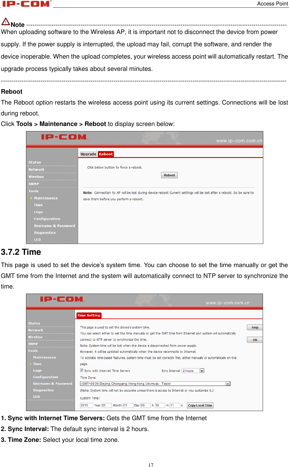   Access Point 17  Note ----------------------------------------------------------------------------------------------------------------------------- When uploading software to the Wireless AP, it is important not to disconnect the device from power supply. If the power supply is interrupted, the upload may fail, corrupt the software, and render the device inoperable. When the upload completes, your wireless access point will automatically restart. The upgrade process typically takes about several minutes. ----------------------------------------------------------------------------------------------------------------------------------------- Reboot The Reboot option restarts the wireless access point using its current settings. Connections will be lost during reboot.   Click Tools &gt; Maintenance &gt; Reboot to display screen below:  3.7.2 Time This page is used to set the device’s system time. You can choose to set the time manually or get the GMT time from the Internet and the system will automatically connect to NTP server to synchronize the time.  1. Sync with Internet Time Servers: Gets the GMT time from the Internet 2. Sync Interval: The default sync interval is 2 hours. 3. Time Zone: Select your local time zone. 