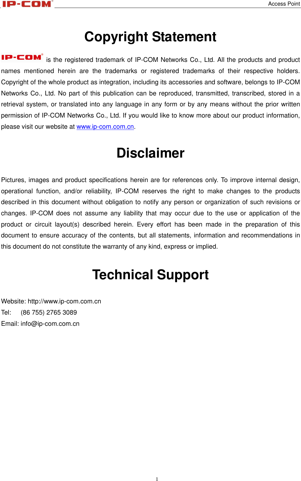   Access Point 1  Copyright Statement    is the registered trademark of IP-COM Networks Co., Ltd. All the products and product names  mentioned  herein  are  the  trademarks  or  registered  trademarks  of  their  respective  holders. Copyright of the whole product as integration, including its accessories and software, belongs to IP-COM Networks Co., Ltd. No part of this publication can be reproduced, transmitted, transcribed, stored in a retrieval system, or translated into any language in any form or by any means without the prior written permission of IP-COM Networks Co., Ltd. If you would like to know more about our product information, please visit our website at www.ip-com.com.cn.  Disclaimer  Pictures, images and product specifications herein are for references only. To improve internal design, operational  function,  and/or  reliability,  IP-COM  reserves  the  right  to  make  changes  to  the  products described in this document without obligation to notify any person or organization of such revisions or changes.  IP-COM  does  not  assume any  liability  that  may  occur due  to  the  use  or application  of  the product  or  circuit  layout(s)  described  herein.  Every  effort  has  been  made  in  the  preparation  of  this document to ensure accuracy of the contents, but all statements, information and recommendations in this document do not constitute the warranty of any kind, express or implied.   Technical Support  Website: http://www.ip-com.com.cn Tel:      (86 755) 2765 3089 Email: info@ip-com.com.cn