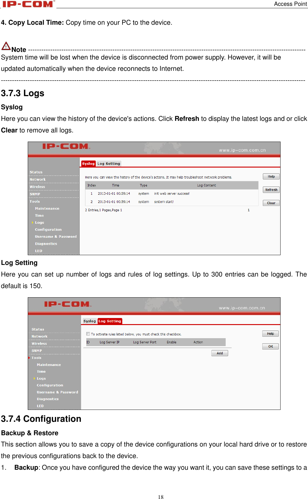   Access Point 18  4. Copy Local Time: Copy time on your PC to the device.  Note ----------------------------------------------------------------------------------------------------------------------------- System time will be lost when the device is disconnected from power supply. However, it will be updated automatically when the device reconnects to Internet. ----------------------------------------------------------------------------------------------------------------------------------------- 3.7.3 Logs Syslog Here you can view the history of the device&apos;s actions. Click Refresh to display the latest logs and or click Clear to remove all logs.  Log Setting Here you can set up number of logs and rules of log settings. Up to 300 entries can be logged. The default is 150.  3.7.4 Configuration Backup &amp; Restore This section allows you to save a copy of the device configurations on your local hard drive or to restore the previous configurations back to the device. 1. Backup: Once you have configured the device the way you want it, you can save these settings to a 