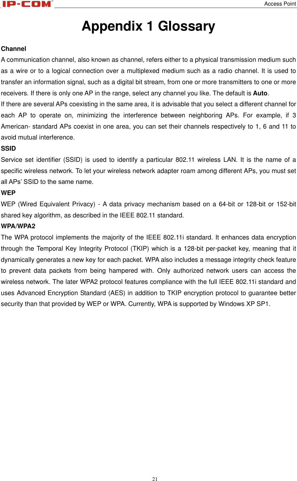  Access Point 21  Appendix 1 Glossary   Channel A communication channel, also known as channel, refers either to a physical transmission medium such as a wire or to a logical connection over a multiplexed medium such as a radio channel. It is used to transfer an information signal, such as a digital bit stream, from one or more transmitters to one or more receivers. If there is only one AP in the range, select any channel you like. The default is Auto. If there are several APs coexisting in the same area, it is advisable that you select a different channel for each  AP  to  operate  on,  minimizing  the  interference  between  neighboring  APs.  For  example,  if  3 American- standard APs coexist in one area, you can set their channels respectively to 1, 6 and 11 to avoid mutual interference. SSID   Service set identifier (SSID) is  used  to identify a particular 802.11  wireless  LAN. It is the name of a specific wireless network. To let your wireless network adapter roam among different APs, you must set all APs’ SSID to the same name. WEP WEP (Wired Equivalent Privacy) - A data privacy mechanism based on a 64-bit or 128-bit or 152-bit shared key algorithm, as described in the IEEE 802.11 standard.   WPA/WPA2 The WPA protocol implements the majority of the IEEE 802.11i standard. It enhances data encryption through the Temporal Key Integrity Protocol (TKIP) which is a 128-bit per-packet key, meaning that it dynamically generates a new key for each packet. WPA also includes a message integrity check feature to  prevent  data  packets  from  being  hampered  with.  Only  authorized  network  users  can  access  the wireless network. The later WPA2 protocol features compliance with the full IEEE 802.11i standard and uses Advanced Encryption Standard (AES) in addition to TKIP encryption protocol to guarantee better security than that provided by WEP or WPA. Currently, WPA is supported by Windows XP SP1.               