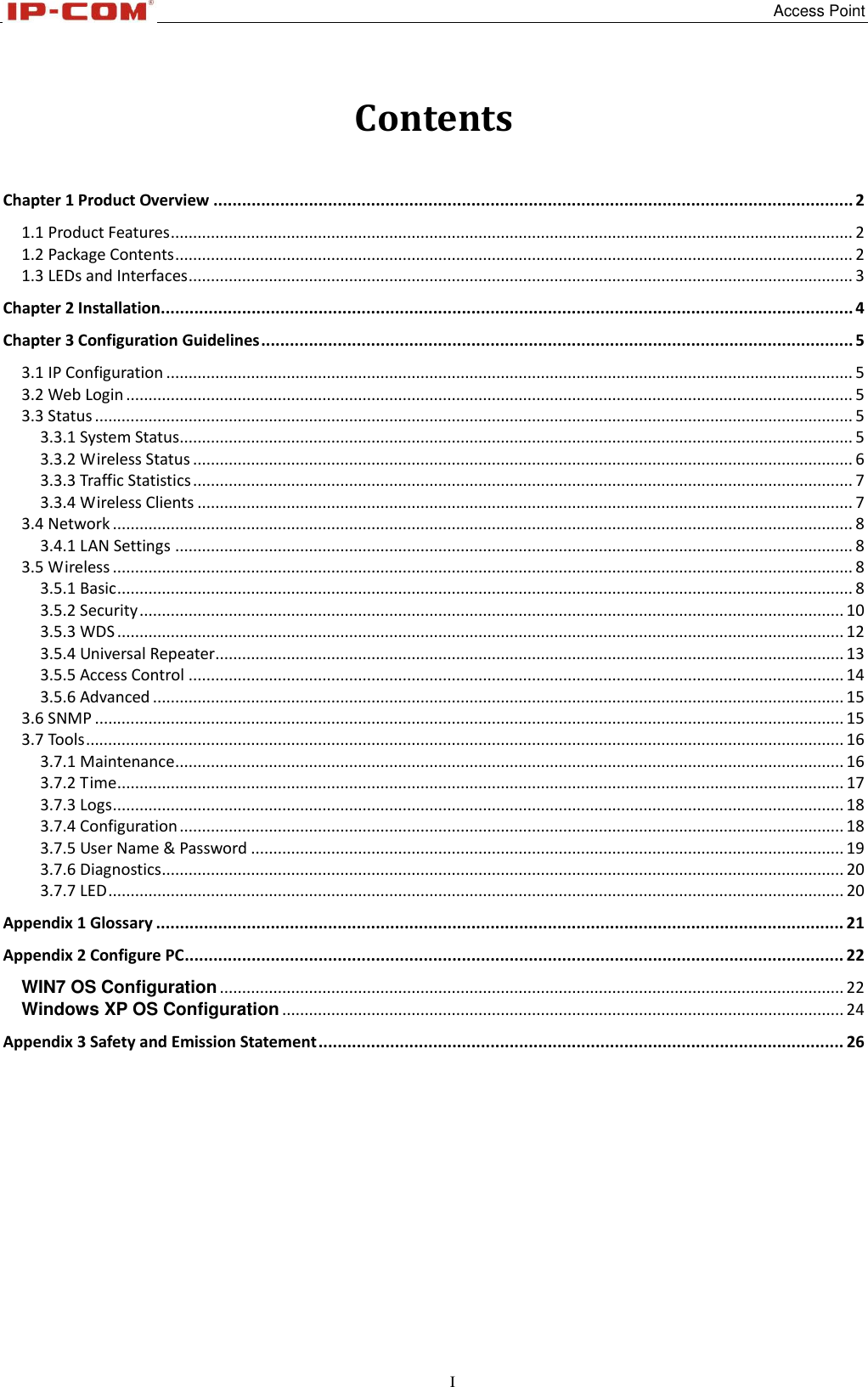   Access Point I Contents  Chapter 1 Product Overview ...................................................................................................................................... 2 1.1 Product Features ......................................................................................................................................................... 2 1.2 Package Contents ........................................................................................................................................................ 2 1.3 LEDs and Interfaces ..................................................................................................................................................... 3 Chapter 2 Installation................................................................................................................................................. 4 Chapter 3 Configuration Guidelines ............................................................................................................................ 5 3.1 IP Configuration .......................................................................................................................................................... 5 3.2 Web Login ................................................................................................................................................................... 5 3.3 Status .......................................................................................................................................................................... 5 3.3.1 System Status....................................................................................................................................................... 5 3.3.2 Wireless Status .................................................................................................................................................... 6 3.3.3 Traffic Statistics .................................................................................................................................................... 7 3.3.4 Wireless Clients ................................................................................................................................................... 7 3.4 Network ...................................................................................................................................................................... 8 3.4.1 LAN Settings ........................................................................................................................................................ 8 3.5 Wireless ...................................................................................................................................................................... 8 3.5.1 Basic ..................................................................................................................................................................... 8 3.5.2 Security .............................................................................................................................................................. 10 3.5.3 WDS ................................................................................................................................................................... 12 3.5.4 Universal Repeater............................................................................................................................................. 13 3.5.5 Access Control ................................................................................................................................................... 14 3.5.6 Advanced ........................................................................................................................................................... 15 3.6 SNMP ........................................................................................................................................................................ 15 3.7 Tools .......................................................................................................................................................................... 16 3.7.1 Maintenance ...................................................................................................................................................... 16 3.7.2 Time ................................................................................................................................................................... 17 3.7.3 Logs .................................................................................................................................................................... 18 3.7.4 Configuration ..................................................................................................................................................... 18 3.7.5 User Name &amp; Password ..................................................................................................................................... 19 3.7.6 Diagnostics ......................................................................................................................................................... 20 3.7.7 LED ..................................................................................................................................................................... 20 Appendix 1 Glossary ................................................................................................................................................ 21 Appendix 2 Configure PC .......................................................................................................................................... 22 WIN7 OS Configuration ............................................................................................................................................ 22 Windows XP OS Configuration .............................................................................................................................. 24 Appendix 3 Safety and Emission Statement .............................................................................................................. 26  