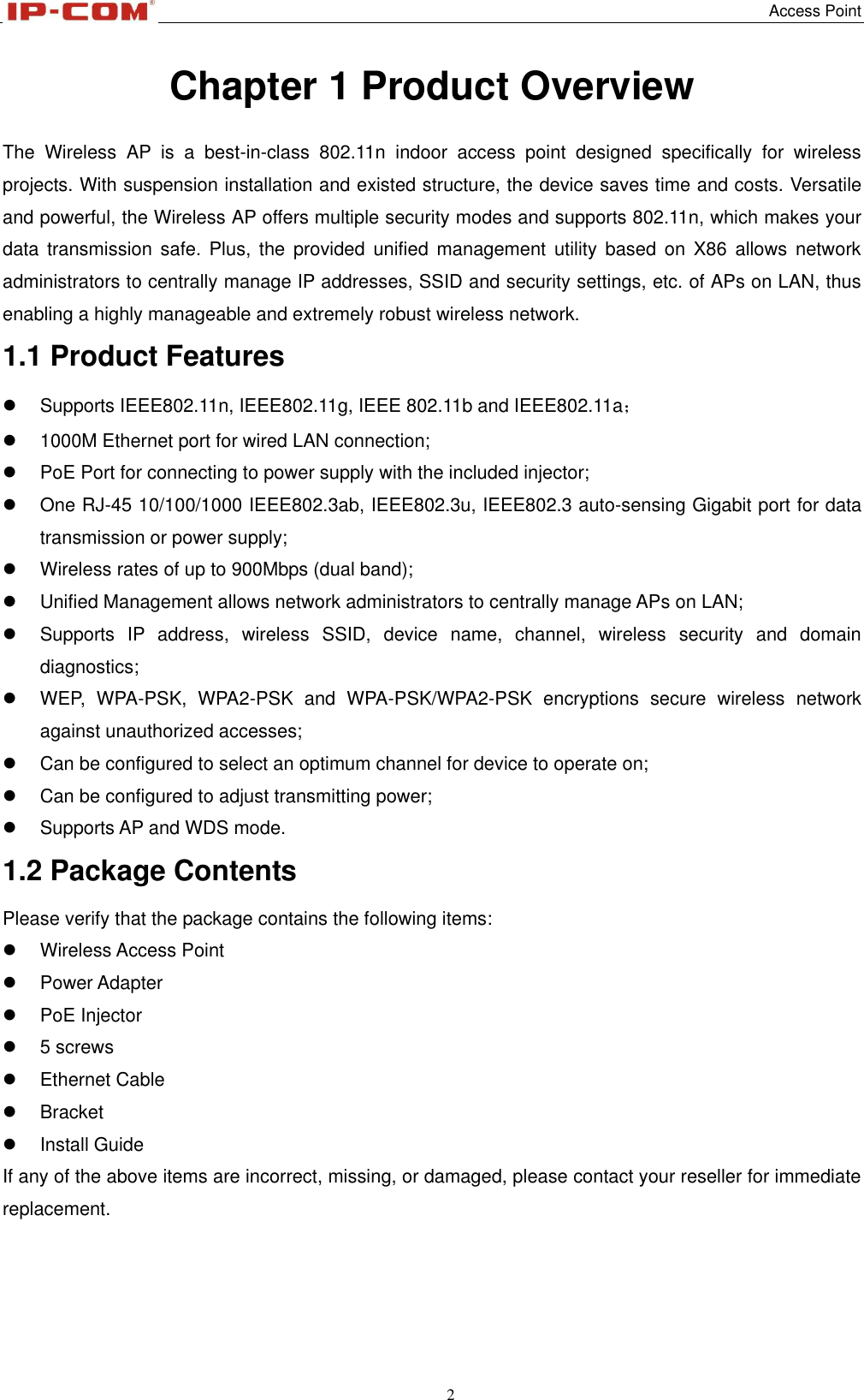   Access Point 2  Chapter 1 Product Overview The  Wireless  AP  is  a  best-in-class  802.11n  indoor  access  point  designed  specifically  for  wireless projects. With suspension installation and existed structure, the device saves time and costs. Versatile and powerful, the Wireless AP offers multiple security modes and supports 802.11n, which makes your data transmission  safe. Plus,  the provided  unified  management  utility  based on  X86 allows  network administrators to centrally manage IP addresses, SSID and security settings, etc. of APs on LAN, thus enabling a highly manageable and extremely robust wireless network. 1.1 Product Features   Supports IEEE802.11n, IEEE802.11g, IEEE 802.11b and IEEE802.11a；   1000M Ethernet port for wired LAN connection;   PoE Port for connecting to power supply with the included injector;   One RJ-45 10/100/1000 IEEE802.3ab, IEEE802.3u, IEEE802.3 auto-sensing Gigabit port for data transmission or power supply;   Wireless rates of up to 900Mbps (dual band);   Unified Management allows network administrators to centrally manage APs on LAN;     Supports  IP  address,  wireless  SSID,  device  name,  channel,  wireless  security  and  domain diagnostics;   WEP,  WPA-PSK,  WPA2-PSK  and  WPA-PSK/WPA2-PSK  encryptions  secure  wireless  network against unauthorized accesses;   Can be configured to select an optimum channel for device to operate on;   Can be configured to adjust transmitting power;   Supports AP and WDS mode. 1.2 Package Contents Please verify that the package contains the following items:   Wireless Access Point   Power Adapter   PoE Injector     5 screws   Ethernet Cable   Bracket   Install Guide If any of the above items are incorrect, missing, or damaged, please contact your reseller for immediate replacement. 