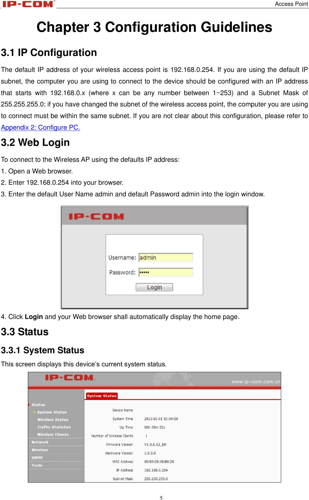   Access Point 5  Chapter 3 Configuration Guidelines 3.1 IP Configuration The default IP address of your wireless access point is 192.168.0.254. If you are using the default IP subnet, the computer you are using to connect to the device should be configured with an IP address that  starts  with  192.168.0.x  (where  x  can  be  any  number  between  1~253)  and  a  Subnet  Mask  of 255.255.255.0; if you have changed the subnet of the wireless access point, the computer you are using to connect must be within the same subnet. If you are not clear about this configuration, please refer to Appendix 2: Configure PC. 3.2 Web Login To connect to the Wireless AP using the defaults IP address: 1. Open a Web browser.   2. Enter 192.168.0.254 into your browser. 3. Enter the default User Name admin and default Password admin into the login window.  4. Click Login and your Web browser shall automatically display the home page. 3.3 Status 3.3.1 System Status This screen displays this device’s current system status.  