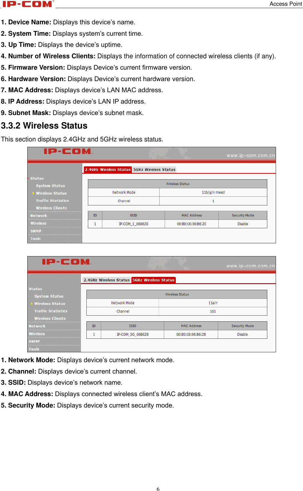   Access Point 6  1. Device Name: Displays this device’s name. 2. System Time: Displays system’s current time. 3. Up Time: Displays the device’s uptime. 4. Number of Wireless Clients: Displays the information of connected wireless clients (if any). 5. Firmware Version: Displays Device’s current firmware version. 6. Hardware Version: Displays Device’s current hardware version. 7. MAC Address: Displays device’s LAN MAC address. 8. IP Address: Displays device’s LAN IP address. 9. Subnet Mask: Displays device’s subnet mask. 3.3.2 Wireless Status This section displays 2.4GHz and 5GHz wireless status.    1. Network Mode: Displays device’s current network mode. 2. Channel: Displays device’s current channel. 3. SSID: Displays device’s network name. 4. MAC Address: Displays connected wireless client’s MAC address. 5. Security Mode: Displays device’s current security mode.     