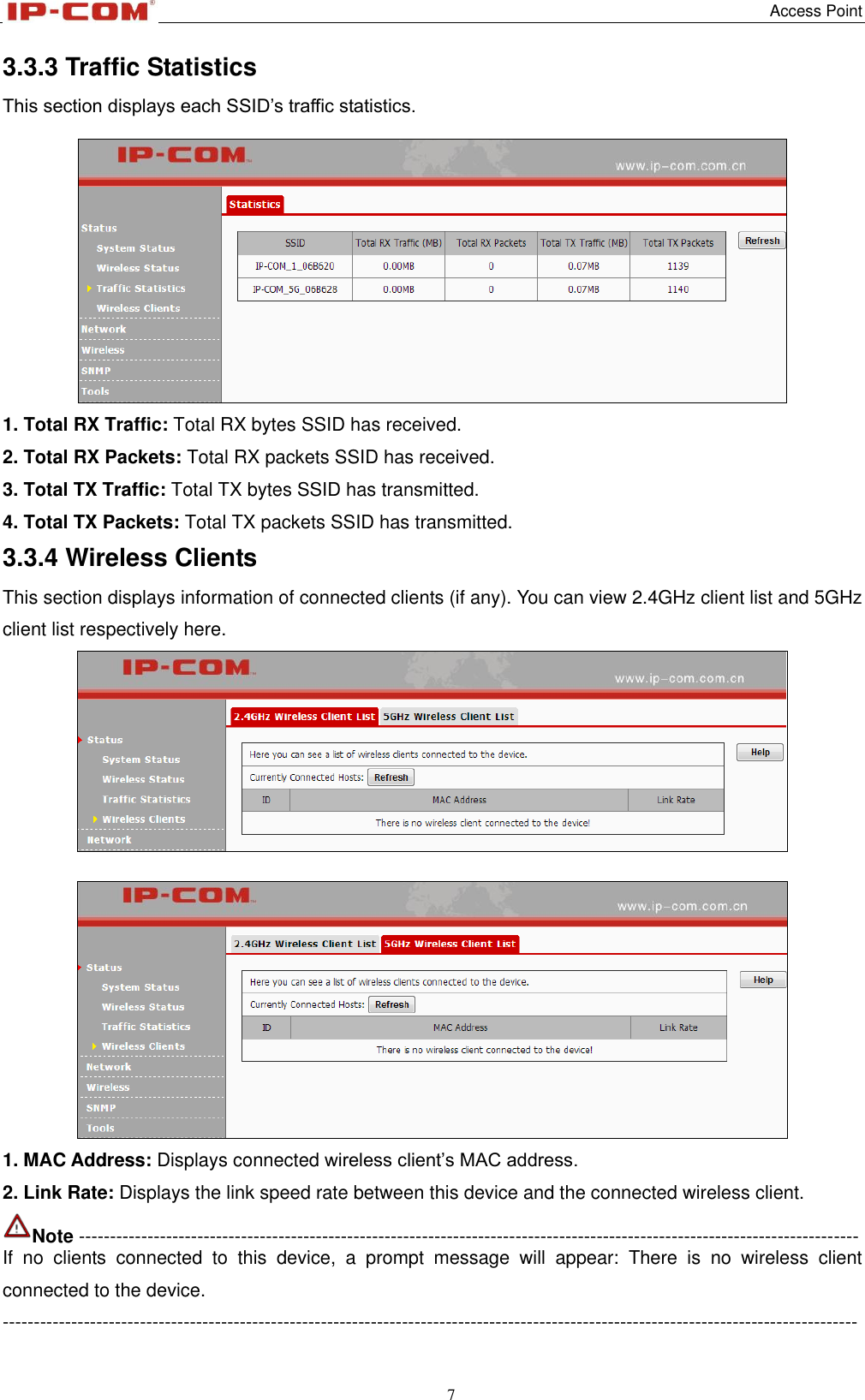   Access Point 7  3.3.3 Traffic Statistics This section displays each SSID’s traffic statistics.  1. Total RX Traffic: Total RX bytes SSID has received. 2. Total RX Packets: Total RX packets SSID has received. 3. Total TX Traffic: Total TX bytes SSID has transmitted. 4. Total TX Packets: Total TX packets SSID has transmitted. 3.3.4 Wireless Clients This section displays information of connected clients (if any). You can view 2.4GHz client list and 5GHz client list respectively here.    1. MAC Address: Displays connected wireless client’s MAC address. 2. Link Rate: Displays the link speed rate between this device and the connected wireless client. Note ----------------------------------------------------------------------------------------------------------------------------- If  no  clients  connected  to  this  device,  a  prompt  message  will  appear:  There  is  no  wireless  client connected to the device. ----------------------------------------------------------------------------------------------------------------------------------------- 