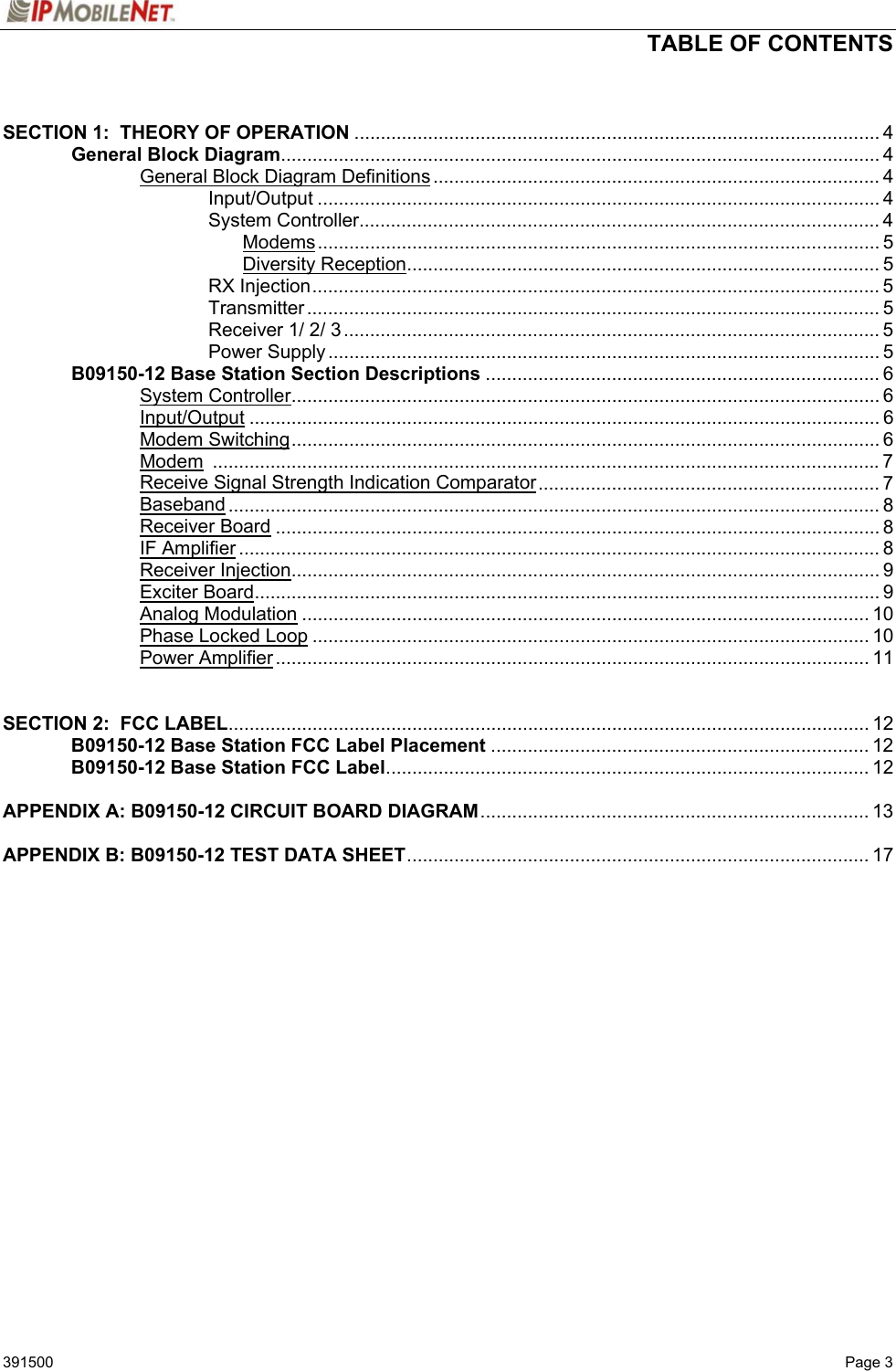  TABLE OF CONTENTS   391500   Page 3  SECTION 1:  THEORY OF OPERATION .................................................................................................... 4   General Block Diagram.................................................................................................................. 4     General Block Diagram Definitions..................................................................................... 4    Input/Output ........................................................................................................... 4    System Controller................................................................................................... 4     Modems........................................................................................................... 5     Diversity Reception.......................................................................................... 5    RX Injection............................................................................................................ 5    Transmitter ............................................................................................................. 5    Receiver 1/ 2/ 3...................................................................................................... 5    Power Supply......................................................................................................... 5  B09150-12 Base Station Section Descriptions ........................................................................... 6   System Controller................................................................................................................ 6   Input/Output ........................................................................................................................ 6   Modem Switching................................................................................................................ 6   Modem ...............................................................................................................................7     Receive Signal Strength Indication Comparator................................................................. 7   Baseband ............................................................................................................................ 8   Receiver Board ................................................................................................................... 8   IF Amplifier .......................................................................................................................... 8   Receiver Injection................................................................................................................ 9   Exciter Board....................................................................................................................... 9   Analog Modulation ............................................................................................................ 10   Phase Locked Loop .......................................................................................................... 10   Power Amplifier................................................................................................................. 11   SECTION 2:  FCC LABEL.......................................................................................................................... 12  B09150-12 Base Station FCC Label Placement ........................................................................ 12  B09150-12 Base Station FCC Label............................................................................................ 12  APPENDIX A: B09150-12 CIRCUIT BOARD DIAGRAM.......................................................................... 13  APPENDIX B: B09150-12 TEST DATA SHEET........................................................................................ 17     