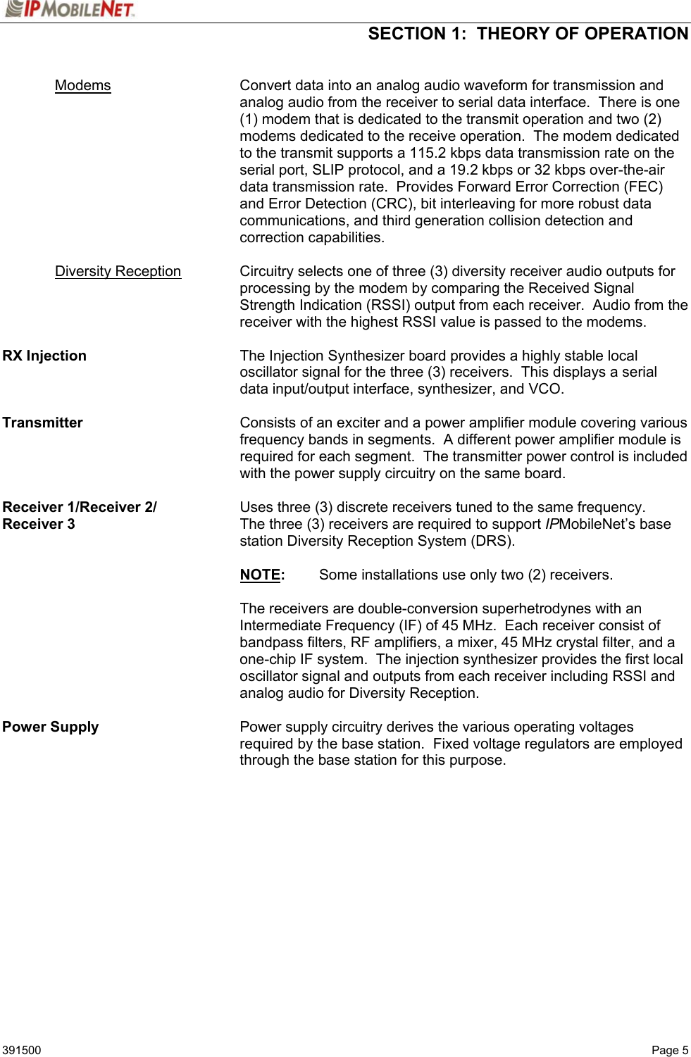  SECTION 1:  THEORY OF OPERATION   391500   Page 5  Modems Convert data into an analog audio waveform for transmission and analog audio from the receiver to serial data interface.  There is one (1) modem that is dedicated to the transmit operation and two (2) modems dedicated to the receive operation.  The modem dedicated to the transmit supports a 115.2 kbps data transmission rate on the serial port, SLIP protocol, and a 19.2 kbps or 32 kbps over-the-air data transmission rate.  Provides Forward Error Correction (FEC) and Error Detection (CRC), bit interleaving for more robust data communications, and third generation collision detection and correction capabilities.   Diversity Reception Circuitry selects one of three (3) diversity receiver audio outputs for processing by the modem by comparing the Received Signal Strength Indication (RSSI) output from each receiver.  Audio from the receiver with the highest RSSI value is passed to the modems.  RX Injection  The Injection Synthesizer board provides a highly stable local oscillator signal for the three (3) receivers.  This displays a serial data input/output interface, synthesizer, and VCO.  Transmitter    Consists of an exciter and a power amplifier module covering various frequency bands in segments.  A different power amplifier module is required for each segment.  The transmitter power control is included with the power supply circuitry on the same board.  Receiver 1/Receiver 2/  Uses three (3) discrete receivers tuned to the same frequency.   Receiver 3  The three (3) receivers are required to support IPMobileNet’s base station Diversity Reception System (DRS).   NOTE:  Some installations use only two (2) receivers.    The receivers are double-conversion superhetrodynes with an Intermediate Frequency (IF) of 45 MHz.  Each receiver consist of bandpass filters, RF amplifiers, a mixer, 45 MHz crystal filter, and a one-chip IF system.  The injection synthesizer provides the first local oscillator signal and outputs from each receiver including RSSI and analog audio for Diversity Reception.  Power Supply    Power supply circuitry derives the various operating voltages required by the base station.  Fixed voltage regulators are employed through the base station for this purpose.   