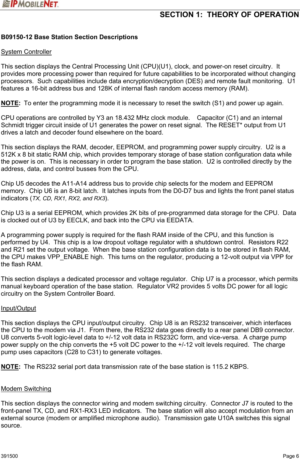  SECTION 1:  THEORY OF OPERATION   391500   Page 6 B09150-12 Base Station Section Descriptions  System Controller  This section displays the Central Processing Unit (CPU)(U1), clock, and power-on reset circuitry.  It provides more processing power than required for future capabilities to be incorporated without changing processors.  Such capabilities include data encryption/decryption (DES) and remote fault monitoring.  U1 features a 16-bit address bus and 128K of internal flash random access memory (RAM).    NOTE:  To enter the programming mode it is necessary to reset the switch (S1) and power up again.  CPU operations are controlled by Y3 an 18.432 MHz clock module.    Capacitor (C1) and an internal Schmidt trigger circuit inside of U1 generates the power on reset signal.  The RESET* output from U1 drives a latch and decoder found elsewhere on the board.  This section displays the RAM, decoder, EEPROM, and programming power supply circuitry.  U2 is a 512K x 8 bit static RAM chip, which provides temporary storage of base station configuration data while the power is on.  This is necessary in order to program the base station.  U2 is controlled directly by the address, data, and control busses from the CPU.  Chip U5 decodes the A11-A14 address bus to provide chip selects for the modem and EEPROM memory.  Chip U6 is an 8-bit latch.  It latches inputs from the D0-D7 bus and lights the front panel status indicators (TX, CD, RX1, RX2, and RX3).  Chip U3 is a serial EEPROM, which provides 2K bits of pre-programmed data storage for the CPU.  Data is clocked out of U3 by EECLK, and back into the CPU via EEDATA.  A programming power supply is required for the flash RAM inside of the CPU, and this function is performed by U4.  This chip is a low dropout voltage regulator with a shutdown control.  Resistors R22 and R21 set the output voltage.  When the base station configuration data is to be stored in flash RAM, the CPU makes VPP_ENABLE high.  This turns on the regulator, producing a 12-volt output via VPP for the flash RAM.  This section displays a dedicated processor and voltage regulator.  Chip U7 is a processor, which permits manual keyboard operation of the base station.  Regulator VR2 provides 5 volts DC power for all logic circuitry on the System Controller Board.  Input/Output  This section displays the CPU input/output circuitry.  Chip U8 is an RS232 transceiver, which interfaces the CPU to the modem via J1.  From there, the RS232 data goes directly to a rear panel DB9 connector.  U8 converts 5-volt logic-level data to +/-12 volt data in RS232C form, and vice-versa.  A charge pump power supply on the chip converts the +5 volt DC power to the +/-12 volt levels required.  The charge pump uses capacitors (C28 to C31) to generate voltages.  NOTE:  The RS232 serial port data transmission rate of the base station is 115.2 KBPS.   Modem Switching  This section displays the connector wiring and modem switching circuitry.  Connector J7 is routed to the front-panel TX, CD, and RX1-RX3 LED indicators.  The base station will also accept modulation from an external source (modem or amplified microphone audio).  Transmission gate U10A switches this signal source. 