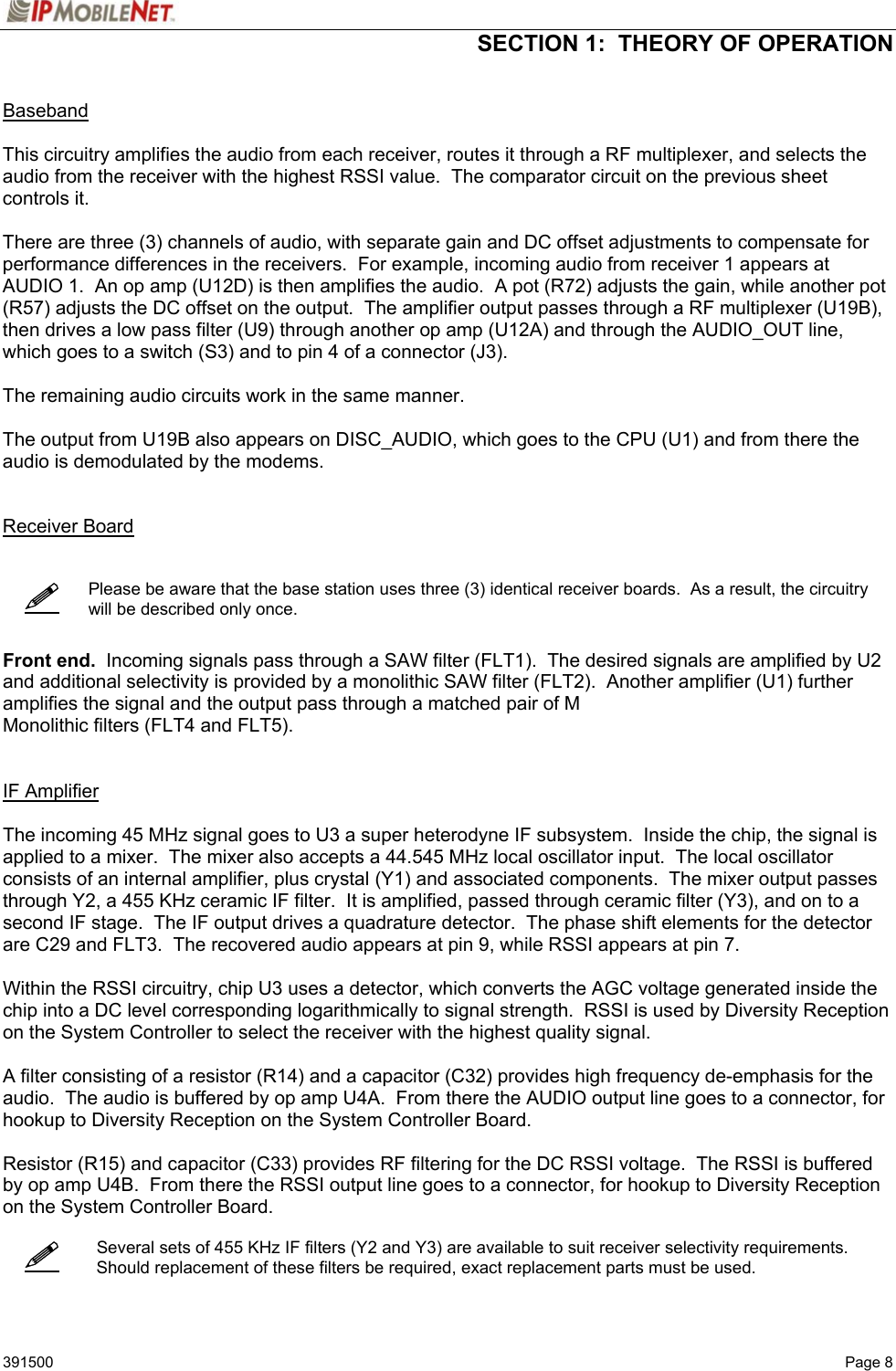  SECTION 1:  THEORY OF OPERATION   391500   Page 8     Baseband  This circuitry amplifies the audio from each receiver, routes it through a RF multiplexer, and selects the audio from the receiver with the highest RSSI value.  The comparator circuit on the previous sheet controls it.  There are three (3) channels of audio, with separate gain and DC offset adjustments to compensate for performance differences in the receivers.  For example, incoming audio from receiver 1 appears at AUDIO 1.  An op amp (U12D) is then amplifies the audio.  A pot (R72) adjusts the gain, while another pot (R57) adjusts the DC offset on the output.  The amplifier output passes through a RF multiplexer (U19B), then drives a low pass filter (U9) through another op amp (U12A) and through the AUDIO_OUT line, which goes to a switch (S3) and to pin 4 of a connector (J3).  The remaining audio circuits work in the same manner.  The output from U19B also appears on DISC_AUDIO, which goes to the CPU (U1) and from there the audio is demodulated by the modems.     Receiver Board       Please be aware that the base station uses three (3) identical receiver boards.  As a result, the circuitry will be described only once.    Front end.  Incoming signals pass through a SAW filter (FLT1).  The desired signals are amplified by U2 and additional selectivity is provided by a monolithic SAW filter (FLT2).  Another amplifier (U1) further amplifies the signal and the output pass through a matched pair of M Monolithic filters (FLT4 and FLT5).   IF Amplifier  The incoming 45 MHz signal goes to U3 a super heterodyne IF subsystem.  Inside the chip, the signal is applied to a mixer.  The mixer also accepts a 44.545 MHz local oscillator input.  The local oscillator consists of an internal amplifier, plus crystal (Y1) and associated components.  The mixer output passes through Y2, a 455 KHz ceramic IF filter.  It is amplified, passed through ceramic filter (Y3), and on to a second IF stage.  The IF output drives a quadrature detector.  The phase shift elements for the detector are C29 and FLT3.  The recovered audio appears at pin 9, while RSSI appears at pin 7.  Within the RSSI circuitry, chip U3 uses a detector, which converts the AGC voltage generated inside the chip into a DC level corresponding logarithmically to signal strength.  RSSI is used by Diversity Reception on the System Controller to select the receiver with the highest quality signal.  A filter consisting of a resistor (R14) and a capacitor (C32) provides high frequency de-emphasis for the audio.  The audio is buffered by op amp U4A.  From there the AUDIO output line goes to a connector, for hookup to Diversity Reception on the System Controller Board.  Resistor (R15) and capacitor (C33) provides RF filtering for the DC RSSI voltage.  The RSSI is buffered by op amp U4B.  From there the RSSI output line goes to a connector, for hookup to Diversity Reception on the System Controller Board.      Several sets of 455 KHz IF filters (Y2 and Y3) are available to suit receiver selectivity requirements.  Should replacement of these filters be required, exact replacement parts must be used.   