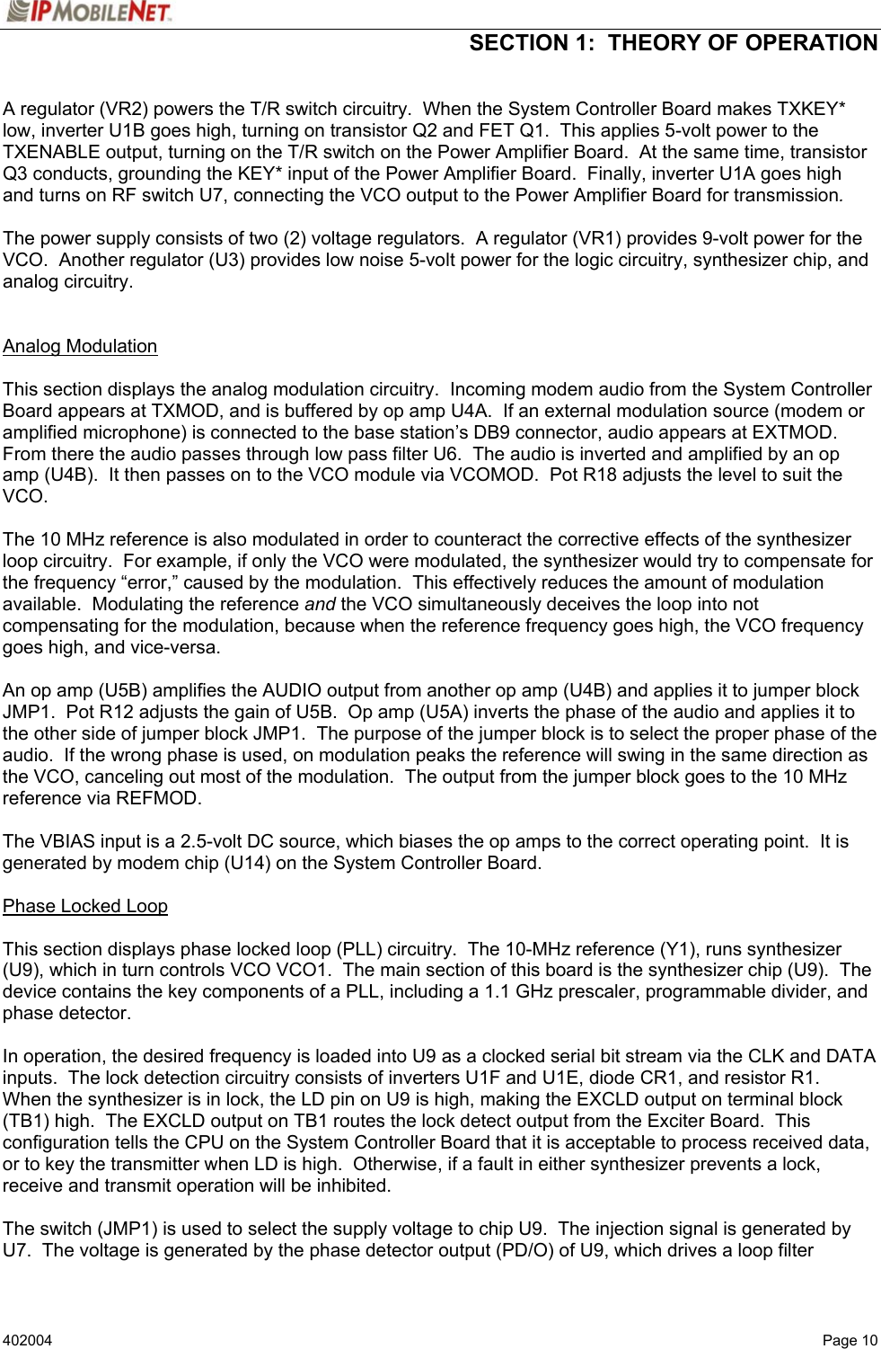  SECTION 1:  THEORY OF OPERATION   402004  Page 10 A regulator (VR2) powers the T/R switch circuitry.  When the System Controller Board makes TXKEY* low, inverter U1B goes high, turning on transistor Q2 and FET Q1.  This applies 5-volt power to the TXENABLE output, turning on the T/R switch on the Power Amplifier Board.  At the same time, transistor Q3 conducts, grounding the KEY* input of the Power Amplifier Board.  Finally, inverter U1A goes high and turns on RF switch U7, connecting the VCO output to the Power Amplifier Board for transmission.  The power supply consists of two (2) voltage regulators.  A regulator (VR1) provides 9-volt power for the VCO.  Another regulator (U3) provides low noise 5-volt power for the logic circuitry, synthesizer chip, and analog circuitry.   Analog Modulation   This section displays the analog modulation circuitry.  Incoming modem audio from the System Controller Board appears at TXMOD, and is buffered by op amp U4A.  If an external modulation source (modem or amplified microphone) is connected to the base station’s DB9 connector, audio appears at EXTMOD.  From there the audio passes through low pass filter U6.  The audio is inverted and amplified by an op amp (U4B).  It then passes on to the VCO module via VCOMOD.  Pot R18 adjusts the level to suit the VCO.  The 10 MHz reference is also modulated in order to counteract the corrective effects of the synthesizer loop circuitry.  For example, if only the VCO were modulated, the synthesizer would try to compensate for the frequency “error,” caused by the modulation.  This effectively reduces the amount of modulation available.  Modulating the reference and the VCO simultaneously deceives the loop into not compensating for the modulation, because when the reference frequency goes high, the VCO frequency goes high, and vice-versa.  An op amp (U5B) amplifies the AUDIO output from another op amp (U4B) and applies it to jumper block JMP1.  Pot R12 adjusts the gain of U5B.  Op amp (U5A) inverts the phase of the audio and applies it to the other side of jumper block JMP1.  The purpose of the jumper block is to select the proper phase of the audio.  If the wrong phase is used, on modulation peaks the reference will swing in the same direction as the VCO, canceling out most of the modulation.  The output from the jumper block goes to the 10 MHz reference via REFMOD.  The VBIAS input is a 2.5-volt DC source, which biases the op amps to the correct operating point.  It is generated by modem chip (U14) on the System Controller Board.  Phase Locked Loop   This section displays phase locked loop (PLL) circuitry.  The 10-MHz reference (Y1), runs synthesizer (U9), which in turn controls VCO VCO1.  The main section of this board is the synthesizer chip (U9).  The device contains the key components of a PLL, including a 1.1 GHz prescaler, programmable divider, and phase detector.  In operation, the desired frequency is loaded into U9 as a clocked serial bit stream via the CLK and DATA inputs.  The lock detection circuitry consists of inverters U1F and U1E, diode CR1, and resistor R1.  When the synthesizer is in lock, the LD pin on U9 is high, making the EXCLD output on terminal block (TB1) high.  The EXCLD output on TB1 routes the lock detect output from the Exciter Board.  This configuration tells the CPU on the System Controller Board that it is acceptable to process received data, or to key the transmitter when LD is high.  Otherwise, if a fault in either synthesizer prevents a lock, receive and transmit operation will be inhibited.  The switch (JMP1) is used to select the supply voltage to chip U9.  The injection signal is generated by U7.  The voltage is generated by the phase detector output (PD/O) of U9, which drives a loop filter 