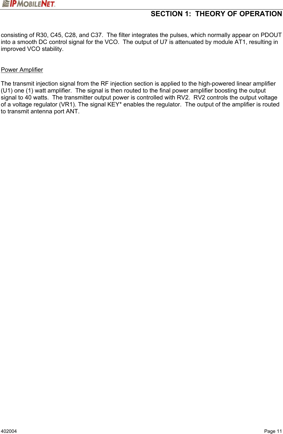  SECTION 1:  THEORY OF OPERATION   402004  Page 11 consisting of R30, C45, C28, and C37.  The filter integrates the pulses, which normally appear on PDOUT into a smooth DC control signal for the VCO.  The output of U7 is attenuated by module AT1, resulting in improved VCO stability.   Power Amplifier   The transmit injection signal from the RF injection section is applied to the high-powered linear amplifier (U1) one (1) watt amplifier.  The signal is then routed to the final power amplifier boosting the output signal to 40 watts.  The transmitter output power is controlled with RV2.  RV2 controls the output voltage of a voltage regulator (VR1). The signal KEY* enables the regulator.  The output of the amplifier is routed to transmit antenna port ANT.    