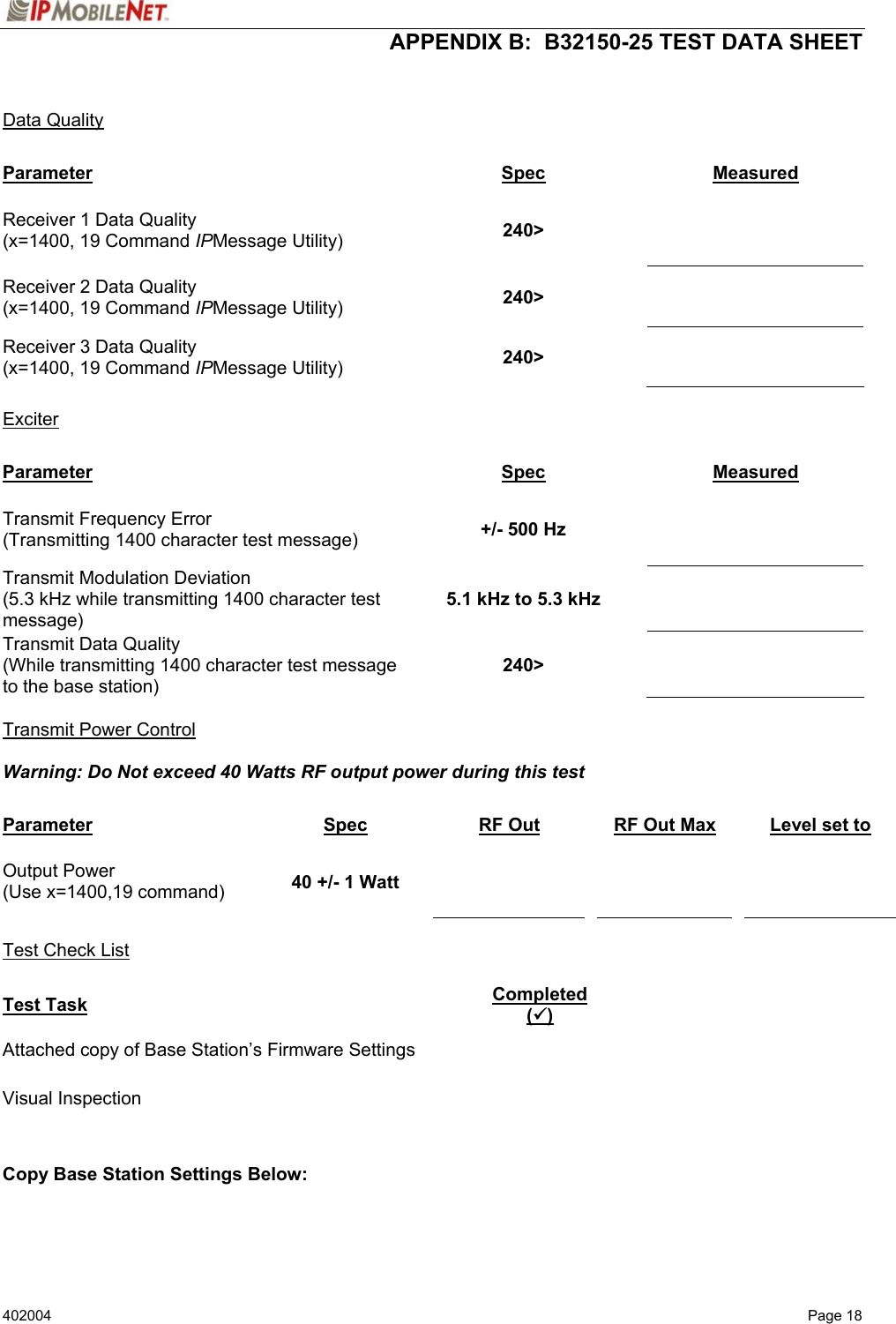  APPENDIX B:  B32150-25 TEST DATA SHEET 402004  Page 18   Data Quality  Parameter Spec Measured Receiver 1 Data Quality (x=1400, 19 Command IPMessage Utility)  240&gt;    Receiver 2 Data Quality (x=1400, 19 Command IPMessage Utility)  240&gt;   Receiver 3 Data Quality (x=1400, 19 Command IPMessage Utility)  240&gt;    Exciter  Parameter Spec Measured Transmit Frequency Error (Transmitting 1400 character test message)  +/- 500 Hz   Transmit Modulation Deviation (5.3 kHz while transmitting 1400 character test message) 5.1 kHz to 5.3 kHz   Transmit Data Quality (While transmitting 1400 character test message to the base station) 240&gt;    Transmit Power Control  Warning: Do Not exceed 40 Watts RF output power during this test    Parameter Spec RF Out  RF Out Max    Level set to Output Power (Use x=1400,19 command)  40 +/- 1 Watt          Test Check List  Test Task Completed (9) Attached copy of Base Station’s Firmware Settings   Visual Inspection     Copy Base Station Settings Below: 