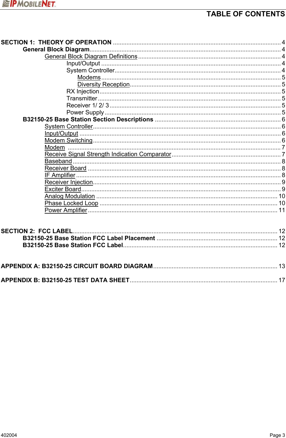  TABLE OF CONTENTS   402004   Page 3  SECTION 1:  THEORY OF OPERATION .................................................................................................... 4   General Block Diagram.................................................................................................................. 4     General Block Diagram Definitions..................................................................................... 4    Input/Output ........................................................................................................... 4    System Controller................................................................................................... 4     Modems........................................................................................................... 5     Diversity Reception.......................................................................................... 5    RX Injection............................................................................................................ 5    Transmitter ............................................................................................................. 5    Receiver 1/ 2/ 3...................................................................................................... 5    Power Supply......................................................................................................... 5  B32150-25 Base Station Section Descriptions ........................................................................... 6   System Controller................................................................................................................ 6   Input/Output ........................................................................................................................ 6   Modem Switching................................................................................................................ 6   Modem ...............................................................................................................................7     Receive Signal Strength Indication Comparator................................................................. 7   Baseband ............................................................................................................................ 8   Receiver Board ................................................................................................................... 8   IF Amplifier .......................................................................................................................... 8   Receiver Injection................................................................................................................ 9   Exciter Board....................................................................................................................... 9   Analog Modulation ............................................................................................................ 10   Phase Locked Loop .......................................................................................................... 10   Power Amplifier................................................................................................................. 11   SECTION 2:  FCC LABEL.......................................................................................................................... 12  B32150-25 Base Station FCC Label Placement ........................................................................ 12  B32150-25 Base Station FCC Label............................................................................................ 12   APPENDIX A: B32150-25 CIRCUIT BOARD DIAGRAM.......................................................................... 13  APPENDIX B: B32150-25 TEST DATA SHEET........................................................................................ 17     