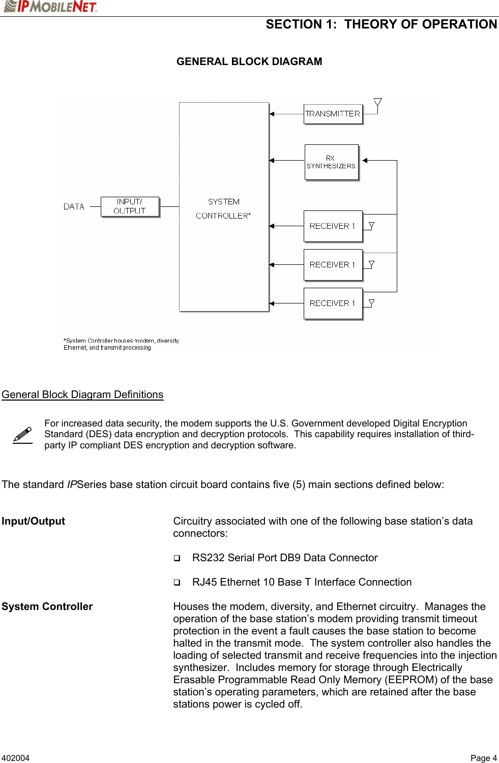  SECTION 1:  THEORY OF OPERATION   402004   Page 4   GENERAL BLOCK DIAGRAM       General Block Diagram Definitions     For increased data security, the modem supports the U.S. Government developed Digital Encryption Standard (DES) data encryption and decryption protocols.  This capability requires installation of third-party IP compliant DES encryption and decryption software.    The standard IPSeries base station circuit board contains five (5) main sections defined below:   Input/Output    Circuitry associated with one of the following base station’s data connectors:   RS232 Serial Port DB9 Data Connector   RJ45 Ethernet 10 Base T Interface Connection  System Controller    Houses the modem, diversity, and Ethernet circuitry.  Manages the operation of the base station’s modem providing transmit timeout protection in the event a fault causes the base station to become halted in the transmit mode.  The system controller also handles the loading of selected transmit and receive frequencies into the injection synthesizer.  Includes memory for storage through Electrically Erasable Programmable Read Only Memory (EEPROM) of the base station’s operating parameters, which are retained after the base stations power is cycled off.   