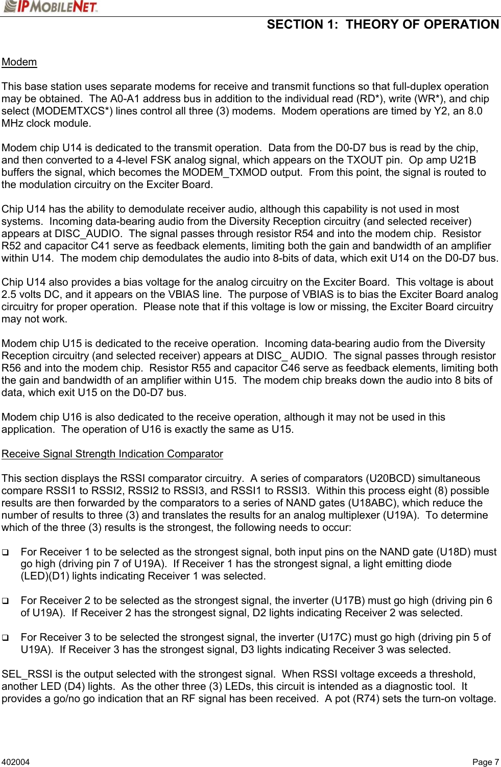  SECTION 1:  THEORY OF OPERATION   402004   Page 7 Modem    This base station uses separate modems for receive and transmit functions so that full-duplex operation may be obtained.  The A0-A1 address bus in addition to the individual read (RD*), write (WR*), and chip select (MODEMTXCS*) lines control all three (3) modems.  Modem operations are timed by Y2, an 8.0 MHz clock module.  Modem chip U14 is dedicated to the transmit operation.  Data from the D0-D7 bus is read by the chip, and then converted to a 4-level FSK analog signal, which appears on the TXOUT pin.  Op amp U21B buffers the signal, which becomes the MODEM_TXMOD output.  From this point, the signal is routed to the modulation circuitry on the Exciter Board.  Chip U14 has the ability to demodulate receiver audio, although this capability is not used in most systems.  Incoming data-bearing audio from the Diversity Reception circuitry (and selected receiver) appears at DISC_AUDIO.  The signal passes through resistor R54 and into the modem chip.  Resistor R52 and capacitor C41 serve as feedback elements, limiting both the gain and bandwidth of an amplifier within U14.  The modem chip demodulates the audio into 8-bits of data, which exit U14 on the D0-D7 bus.  Chip U14 also provides a bias voltage for the analog circuitry on the Exciter Board.  This voltage is about 2.5 volts DC, and it appears on the VBIAS line.  The purpose of VBIAS is to bias the Exciter Board analog circuitry for proper operation.  Please note that if this voltage is low or missing, the Exciter Board circuitry may not work.  Modem chip U15 is dedicated to the receive operation.  Incoming data-bearing audio from the Diversity Reception circuitry (and selected receiver) appears at DISC_ AUDIO.  The signal passes through resistor R56 and into the modem chip.  Resistor R55 and capacitor C46 serve as feedback elements, limiting both the gain and bandwidth of an amplifier within U15.  The modem chip breaks down the audio into 8 bits of data, which exit U15 on the D0-D7 bus.  Modem chip U16 is also dedicated to the receive operation, although it may not be used in this application.  The operation of U16 is exactly the same as U15.  Receive Signal Strength Indication Comparator   This section displays the RSSI comparator circuitry.  A series of comparators (U20BCD) simultaneous compare RSSI1 to RSSI2, RSSI2 to RSSI3, and RSSI1 to RSSI3.  Within this process eight (8) possible results are then forwarded by the comparators to a series of NAND gates (U18ABC), which reduce the number of results to three (3) and translates the results for an analog multiplexer (U19A).  To determine which of the three (3) results is the strongest, the following needs to occur:     For Receiver 1 to be selected as the strongest signal, both input pins on the NAND gate (U18D) must go high (driving pin 7 of U19A).  If Receiver 1 has the strongest signal, a light emitting diode (LED)(D1) lights indicating Receiver 1 was selected.   For Receiver 2 to be selected as the strongest signal, the inverter (U17B) must go high (driving pin 6 of U19A).  If Receiver 2 has the strongest signal, D2 lights indicating Receiver 2 was selected.   For Receiver 3 to be selected the strongest signal, the inverter (U17C) must go high (driving pin 5 of U19A).  If Receiver 3 has the strongest signal, D3 lights indicating Receiver 3 was selected.  SEL_RSSI is the output selected with the strongest signal.  When RSSI voltage exceeds a threshold, another LED (D4) lights.  As the other three (3) LEDs, this circuit is intended as a diagnostic tool.  It provides a go/no go indication that an RF signal has been received.  A pot (R74) sets the turn-on voltage.   