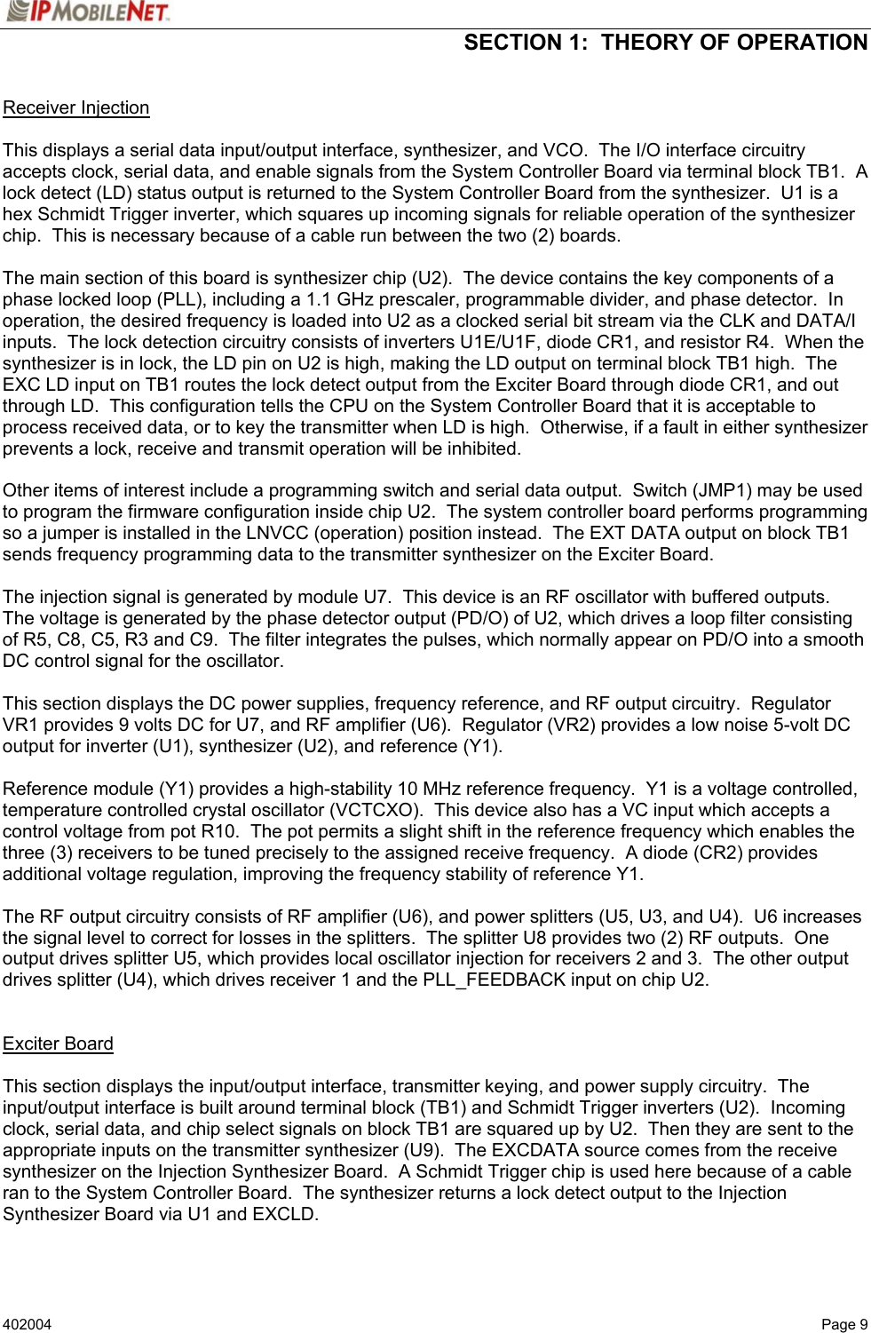  SECTION 1:  THEORY OF OPERATION   402004   Page 9 Receiver Injection   This displays a serial data input/output interface, synthesizer, and VCO.  The I/O interface circuitry accepts clock, serial data, and enable signals from the System Controller Board via terminal block TB1.  A lock detect (LD) status output is returned to the System Controller Board from the synthesizer.  U1 is a hex Schmidt Trigger inverter, which squares up incoming signals for reliable operation of the synthesizer chip.  This is necessary because of a cable run between the two (2) boards.  The main section of this board is synthesizer chip (U2).  The device contains the key components of a phase locked loop (PLL), including a 1.1 GHz prescaler, programmable divider, and phase detector.  In operation, the desired frequency is loaded into U2 as a clocked serial bit stream via the CLK and DATA/I inputs.  The lock detection circuitry consists of inverters U1E/U1F, diode CR1, and resistor R4.  When the synthesizer is in lock, the LD pin on U2 is high, making the LD output on terminal block TB1 high.  The EXC LD input on TB1 routes the lock detect output from the Exciter Board through diode CR1, and out through LD.  This configuration tells the CPU on the System Controller Board that it is acceptable to process received data, or to key the transmitter when LD is high.  Otherwise, if a fault in either synthesizer prevents a lock, receive and transmit operation will be inhibited.  Other items of interest include a programming switch and serial data output.  Switch (JMP1) may be used to program the firmware configuration inside chip U2.  The system controller board performs programming so a jumper is installed in the LNVCC (operation) position instead.  The EXT DATA output on block TB1 sends frequency programming data to the transmitter synthesizer on the Exciter Board.  The injection signal is generated by module U7.  This device is an RF oscillator with buffered outputs.  The voltage is generated by the phase detector output (PD/O) of U2, which drives a loop filter consisting of R5, C8, C5, R3 and C9.  The filter integrates the pulses, which normally appear on PD/O into a smooth DC control signal for the oscillator.  This section displays the DC power supplies, frequency reference, and RF output circuitry.  Regulator VR1 provides 9 volts DC for U7, and RF amplifier (U6).  Regulator (VR2) provides a low noise 5-volt DC output for inverter (U1), synthesizer (U2), and reference (Y1).  Reference module (Y1) provides a high-stability 10 MHz reference frequency.  Y1 is a voltage controlled, temperature controlled crystal oscillator (VCTCXO).  This device also has a VC input which accepts a control voltage from pot R10.  The pot permits a slight shift in the reference frequency which enables the three (3) receivers to be tuned precisely to the assigned receive frequency.  A diode (CR2) provides additional voltage regulation, improving the frequency stability of reference Y1.  The RF output circuitry consists of RF amplifier (U6), and power splitters (U5, U3, and U4).  U6 increases the signal level to correct for losses in the splitters.  The splitter U8 provides two (2) RF outputs.  One output drives splitter U5, which provides local oscillator injection for receivers 2 and 3.  The other output drives splitter (U4), which drives receiver 1 and the PLL_FEEDBACK input on chip U2.   Exciter Board   This section displays the input/output interface, transmitter keying, and power supply circuitry.  The input/output interface is built around terminal block (TB1) and Schmidt Trigger inverters (U2).  Incoming clock, serial data, and chip select signals on block TB1 are squared up by U2.  Then they are sent to the appropriate inputs on the transmitter synthesizer (U9).  The EXCDATA source comes from the receive synthesizer on the Injection Synthesizer Board.  A Schmidt Trigger chip is used here because of a cable ran to the System Controller Board.  The synthesizer returns a lock detect output to the Injection Synthesizer Board via U1 and EXCLD. 