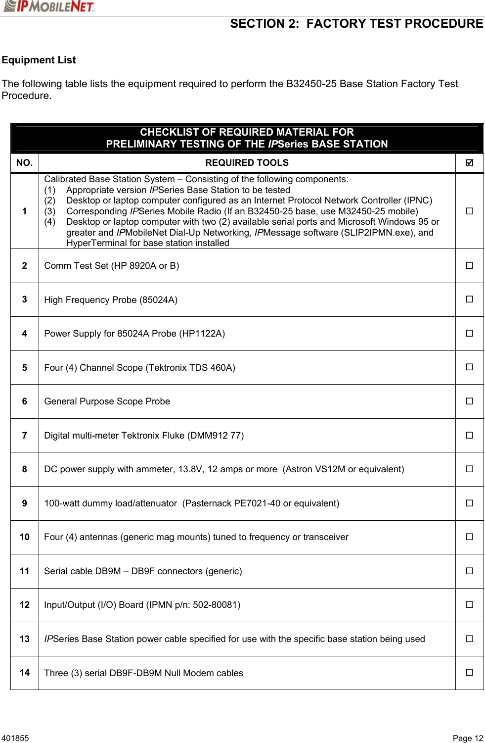  SECTION 2:  FACTORY TEST PROCEDURE   401855  Page 12 Equipment List  The following table lists the equipment required to perform the B32450-25 Base Station Factory Test Procedure.   CHECKLIST OF REQUIRED MATERIAL FOR PRELIMINARY TESTING OF THE IPSeries BASE STATION NO. REQUIRED TOOLS  ; 1 Calibrated Base Station System – Consisting of the following components:  (1)   Appropriate version IPSeries Base Station to be tested (2)  Desktop or laptop computer configured as an Internet Protocol Network Controller (IPNC) (3)   Corresponding IPSeries Mobile Radio (If an B32450-25 base, use M32450-25 mobile)  (4)  Desktop or laptop computer with two (2) available serial ports and Microsoft Windows 95 or greater and IPMobileNet Dial-Up Networking, IPMessage software (SLIP2IPMN.exe), and HyperTerminal for base station installed  2  Comm Test Set (HP 8920A or B)   3  High Frequency Probe (85024A)   4  Power Supply for 85024A Probe (HP1122A)   5  Four (4) Channel Scope (Tektronix TDS 460A)   6  General Purpose Scope Probe   7  Digital multi-meter Tektronix Fluke (DMM912 77)   8  DC power supply with ammeter, 13.8V, 12 amps or more  (Astron VS12M or equivalent)   9  100-watt dummy load/attenuator  (Pasternack PE7021-40 or equivalent)   10  Four (4) antennas (generic mag mounts) tuned to frequency or transceiver   11  Serial cable DB9M – DB9F connectors (generic)   12  Input/Output (I/O) Board (IPMN p/n: 502-80081)   13  IPSeries Base Station power cable specified for use with the specific base station being used   14  Three (3) serial DB9F-DB9M Null Modem cables    