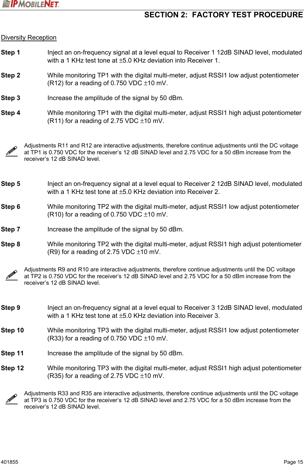  SECTION 2:  FACTORY TEST PROCEDURE   401855  Page 15       Diversity Reception  Step 1  Inject an on-frequency signal at a level equal to Receiver 1 12dB SINAD level, modulated with a 1 KHz test tone at ±5.0 KHz deviation into Receiver 1.  Step 2  While monitoring TP1 with the digital multi-meter, adjust RSSI1 low adjust potentiometer (R12) for a reading of 0.750 VDC ±10 mV.  Step 3  Increase the amplitude of the signal by 50 dBm.  Step 4  While monitoring TP1 with the digital multi-meter, adjust RSSI1 high adjust potentiometer (R11) for a reading of 2.75 VDC ±10 mV.      Adjustments R11 and R12 are interactive adjustments, therefore continue adjustments until the DC voltage at TP1 is 0.750 VDC for the receiver’s 12 dB SINAD level and 2.75 VDC for a 50 dBm increase from the receiver’s 12 dB SINAD level.    Step 5  Inject an on-frequency signal at a level equal to Receiver 2 12dB SINAD level, modulated with a 1 KHz test tone at ±5.0 KHz deviation into Receiver 2.  Step 6  While monitoring TP2 with the digital multi-meter, adjust RSSI1 low adjust potentiometer (R10) for a reading of 0.750 VDC ±10 mV.  Step 7  Increase the amplitude of the signal by 50 dBm.  Step 8  While monitoring TP2 with the digital multi-meter, adjust RSSI1 high adjust potentiometer (R9) for a reading of 2.75 VDC ±10 mV.     Adjustments R9 and R10 are interactive adjustments, therefore continue adjustments until the DC voltage at TP2 is 0.750 VDC for the receiver’s 12 dB SINAD level and 2.75 VDC for a 50 dBm increase from the receiver’s 12 dB SINAD level.    Step 9  Inject an on-frequency signal at a level equal to Receiver 3 12dB SINAD level, modulated with a 1 KHz test tone at ±5.0 KHz deviation into Receiver 3.  Step 10  While monitoring TP3 with the digital multi-meter, adjust RSSI1 low adjust potentiometer (R33) for a reading of 0.750 VDC ±10 mV.  Step 11  Increase the amplitude of the signal by 50 dBm.  Step 12  While monitoring TP3 with the digital multi-meter, adjust RSSI1 high adjust potentiometer (R35) for a reading of 2.75 VDC ±10 mV.     Adjustments R33 and R35 are interactive adjustments, therefore continue adjustments until the DC voltage at TP3 is 0.750 VDC for the receiver’s 12 dB SINAD level and 2.75 VDC for a 50 dBm increase from the receiver’s 12 dB SINAD level.    