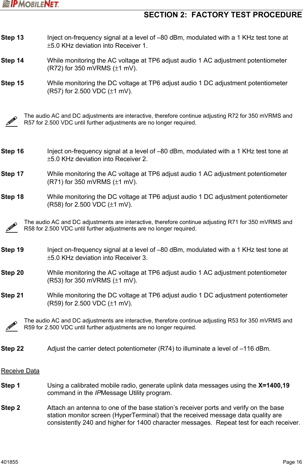  SECTION 2:  FACTORY TEST PROCEDURE   401855  Page 16       Step 13  Inject on-frequency signal at a level of –80 dBm, modulated with a 1 KHz test tone at ±5.0 KHz deviation into Receiver 1.  Step 14  While monitoring the AC voltage at TP6 adjust audio 1 AC adjustment potentiometer (R72) for 350 mVRMS (±1 mV).  Step 15  While monitoring the DC voltage at TP6 adjust audio 1 DC adjustment potentiometer (R57) for 2.500 VDC (±1 mV).      The audio AC and DC adjustments are interactive, therefore continue adjusting R72 for 350 mVRMS and R57 for 2.500 VDC until further adjustments are no longer required.      Step 16  Inject on-frequency signal at a level of –80 dBm, modulated with a 1 KHz test tone at ±5.0 KHz deviation into Receiver 2.  Step 17  While monitoring the AC voltage at TP6 adjust audio 1 AC adjustment potentiometer (R71) for 350 mVRMS (±1 mV).  Step 18  While monitoring the DC voltage at TP6 adjust audio 1 DC adjustment potentiometer (R58) for 2.500 VDC (±1 mV).     The audio AC and DC adjustments are interactive, therefore continue adjusting R71 for 350 mVRMS and R58 for 2.500 VDC until further adjustments are no longer required.     Step 19  Inject on-frequency signal at a level of –80 dBm, modulated with a 1 KHz test tone at ±5.0 KHz deviation into Receiver 3.  Step 20  While monitoring the AC voltage at TP6 adjust audio 1 AC adjustment potentiometer (R53) for 350 mVRMS (±1 mV).  Step 21  While monitoring the DC voltage at TP6 adjust audio 1 DC adjustment potentiometer (R59) for 2.500 VDC (±1 mV).     The audio AC and DC adjustments are interactive, therefore continue adjusting R53 for 350 mVRMS and R59 for 2.500 VDC until further adjustments are no longer required.     Step 22  Adjust the carrier detect potentiometer (R74) to illuminate a level of –116 dBm.   Receive Data  Step 1  Using a calibrated mobile radio, generate uplink data messages using the X=1400,19 command in the IPMessage Utility program.   Step 2  Attach an antenna to one of the base station’s receiver ports and verify on the base station monitor screen (HyperTerminal) that the received message data quality are consistently 240 and higher for 1400 character messages.  Repeat test for each receiver.    