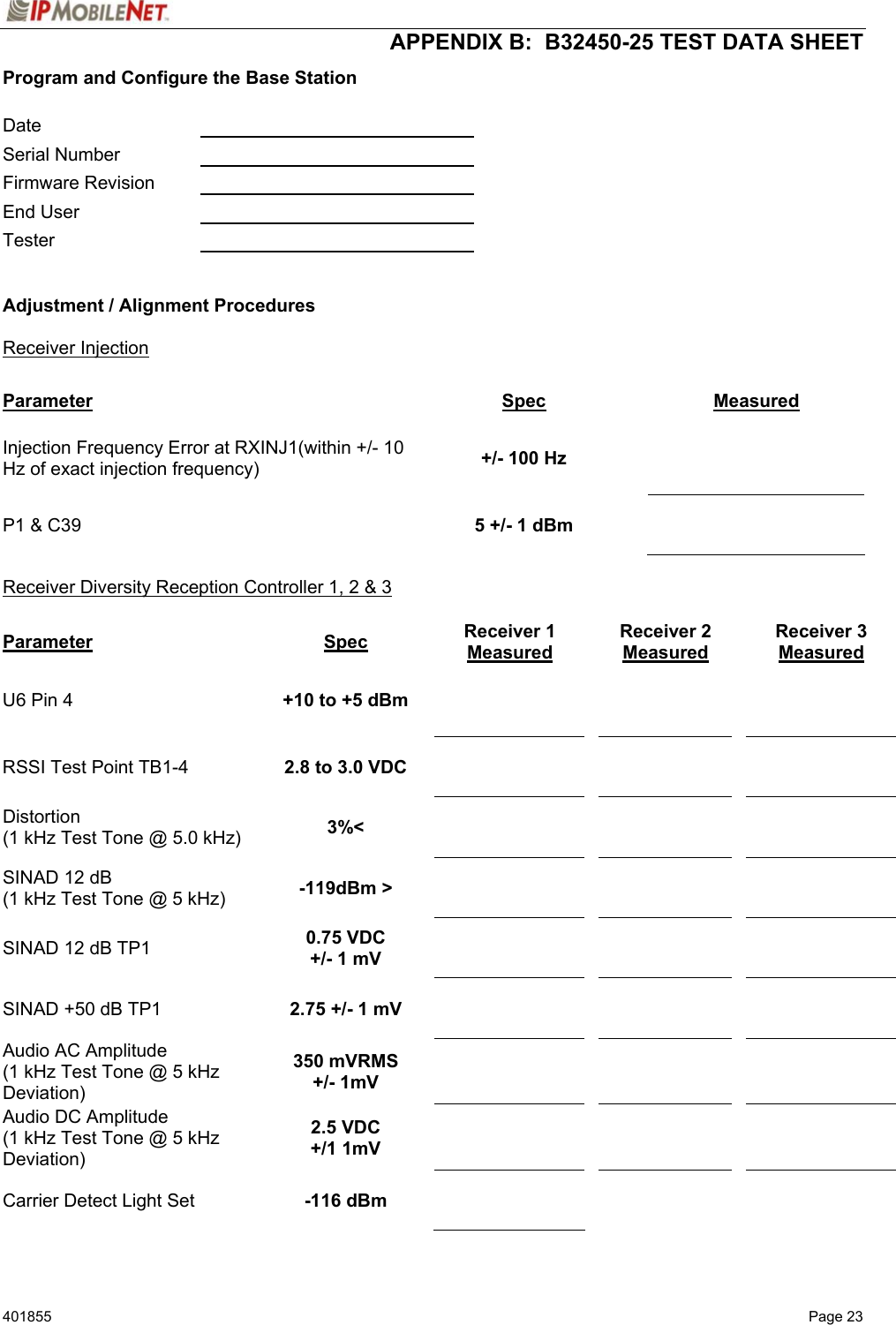  APPENDIX B:  B32450-25 TEST DATA SHEET 401855  Page 23 Program and Configure the Base Station  Date     Serial Number    Firmware Revision    End User   Tester     Adjustment / Alignment Procedures  Receiver Injection  Parameter Spec Measured Injection Frequency Error at RXINJ1(within +/- 10 Hz of exact injection frequency)  +/- 100 Hz    P1 &amp; C39  5 +/- 1 dBm    Receiver Diversity Reception Controller 1, 2 &amp; 3  Parameter Spec Receiver 1 Measured Receiver 2 Measured  Receiver 3 Measured U6 Pin 4  +10 to +5 dBm         RSSI Test Point TB1-4  2.8 to 3.0 VDC        Distortion  (1 kHz Test Tone @ 5.0 kHz)  3%&lt;        SINAD 12 dB (1 kHz Test Tone @ 5 kHz)  -119dBm &gt;        SINAD 12 dB TP1  0.75 VDC +/- 1 mV        SINAD +50 dB TP1  2.75 +/- 1 mV        Audio AC Amplitude (1 kHz Test Tone @ 5 kHz Deviation) 350 mVRMS +/- 1mV        Audio DC Amplitude (1 kHz Test Tone @ 5 kHz Deviation) 2.5 VDC +/1 1mV        Carrier Detect Light Set  -116 dBm         