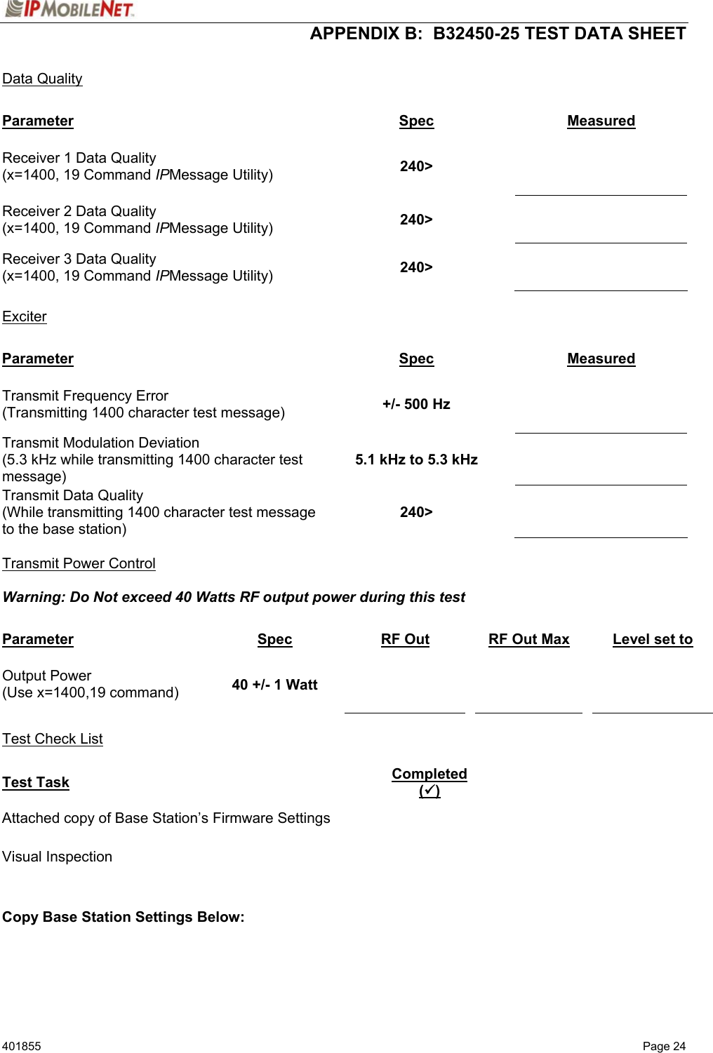  APPENDIX B:  B32450-25 TEST DATA SHEET 401855  Page 24  Data Quality  Parameter Spec Measured Receiver 1 Data Quality (x=1400, 19 Command IPMessage Utility)  240&gt;    Receiver 2 Data Quality (x=1400, 19 Command IPMessage Utility)  240&gt;   Receiver 3 Data Quality (x=1400, 19 Command IPMessage Utility)  240&gt;    Exciter  Parameter Spec Measured Transmit Frequency Error (Transmitting 1400 character test message)  +/- 500 Hz   Transmit Modulation Deviation (5.3 kHz while transmitting 1400 character test message) 5.1 kHz to 5.3 kHz   Transmit Data Quality (While transmitting 1400 character test message to the base station) 240&gt;    Transmit Power Control  Warning: Do Not exceed 40 Watts RF output power during this test    Parameter Spec RF Out  RF Out Max    Level set to Output Power (Use x=1400,19 command)  40 +/- 1 Watt          Test Check List  Test Task Completed (9) Attached copy of Base Station’s Firmware Settings   Visual Inspection     Copy Base Station Settings Below:  