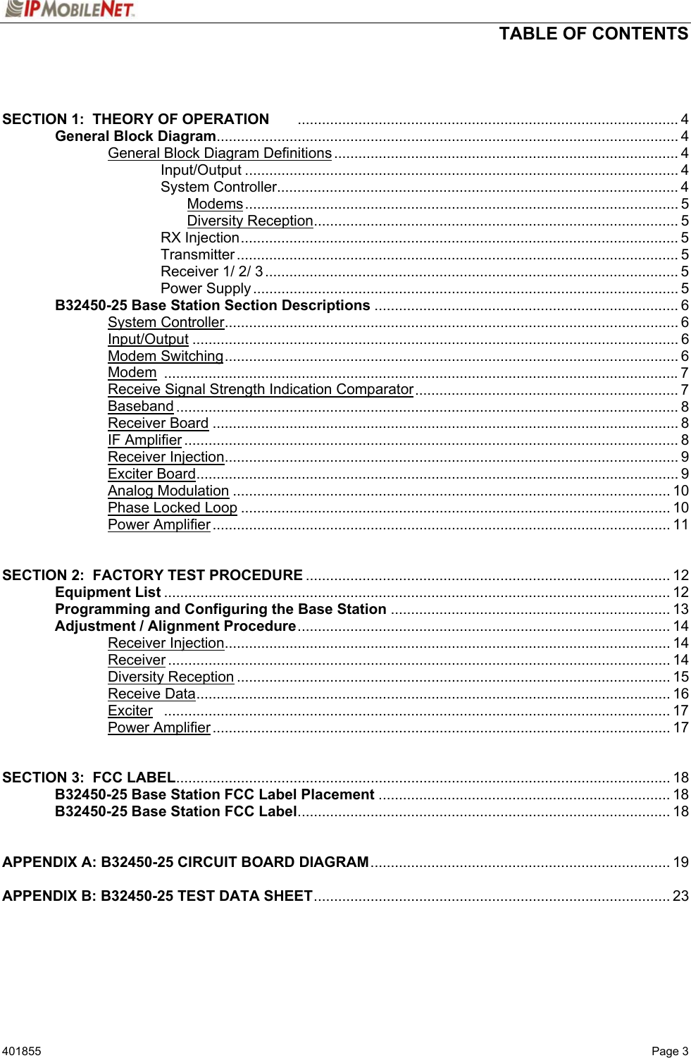  TABLE OF CONTENTS   401855   Page 3   SECTION 1:  THEORY OF OPERATION .............................................................................................. 4   General Block Diagram.................................................................................................................. 4     General Block Diagram Definitions ..................................................................................... 4    Input/Output ........................................................................................................... 4    System Controller................................................................................................... 4     Modems........................................................................................................... 5     Diversity Reception.......................................................................................... 5    RX Injection............................................................................................................ 5    Transmitter ............................................................................................................. 5    Receiver 1/ 2/ 3...................................................................................................... 5    Power Supply......................................................................................................... 5  B32450-25 Base Station Section Descriptions ........................................................................... 6   System Controller................................................................................................................ 6   Input/Output ........................................................................................................................ 6   Modem Switching................................................................................................................ 6   Modem ...............................................................................................................................7     Receive Signal Strength Indication Comparator................................................................. 7   Baseband ............................................................................................................................ 8   Receiver Board ................................................................................................................... 8   IF Amplifier .......................................................................................................................... 8   Receiver Injection................................................................................................................ 9   Exciter Board....................................................................................................................... 9   Analog Modulation ............................................................................................................ 10   Phase Locked Loop .......................................................................................................... 10   Power Amplifier................................................................................................................. 11   SECTION 2:  FACTORY TEST PROCEDURE .......................................................................................... 12  Equipment List ............................................................................................................................. 12  Programming and Configuring the Base Station ..................................................................... 13  Adjustment / Alignment Procedure............................................................................................ 14   Receiver Injection.............................................................................................................. 14   Receiver............................................................................................................................ 14   Diversity Reception ........................................................................................................... 15   Receive Data..................................................................................................................... 16   Exciter ............................................................................................................................. 17   Power Amplifier................................................................................................................. 17   SECTION 3:  FCC LABEL.......................................................................................................................... 18  B32450-25 Base Station FCC Label Placement ........................................................................ 18  B32450-25 Base Station FCC Label............................................................................................ 18   APPENDIX A: B32450-25 CIRCUIT BOARD DIAGRAM.......................................................................... 19  APPENDIX B: B32450-25 TEST DATA SHEET........................................................................................ 23     