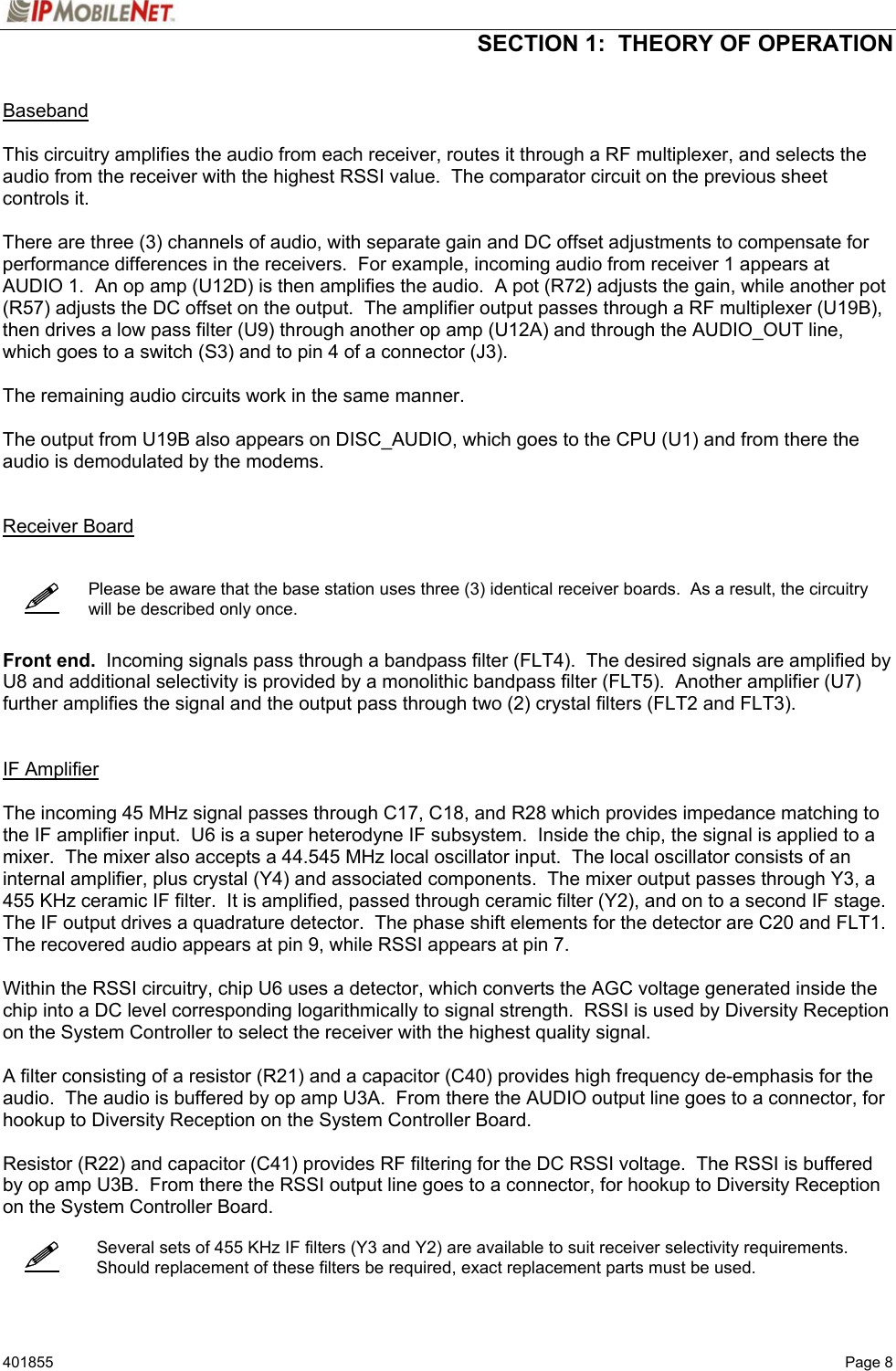  SECTION 1:  THEORY OF OPERATION   401855   Page 8     Baseband  This circuitry amplifies the audio from each receiver, routes it through a RF multiplexer, and selects the audio from the receiver with the highest RSSI value.  The comparator circuit on the previous sheet controls it.  There are three (3) channels of audio, with separate gain and DC offset adjustments to compensate for performance differences in the receivers.  For example, incoming audio from receiver 1 appears at AUDIO 1.  An op amp (U12D) is then amplifies the audio.  A pot (R72) adjusts the gain, while another pot (R57) adjusts the DC offset on the output.  The amplifier output passes through a RF multiplexer (U19B), then drives a low pass filter (U9) through another op amp (U12A) and through the AUDIO_OUT line, which goes to a switch (S3) and to pin 4 of a connector (J3).  The remaining audio circuits work in the same manner.  The output from U19B also appears on DISC_AUDIO, which goes to the CPU (U1) and from there the audio is demodulated by the modems.     Receiver Board       Please be aware that the base station uses three (3) identical receiver boards.  As a result, the circuitry will be described only once.    Front end.  Incoming signals pass through a bandpass filter (FLT4).  The desired signals are amplified by U8 and additional selectivity is provided by a monolithic bandpass filter (FLT5).  Another amplifier (U7) further amplifies the signal and the output pass through two (2) crystal filters (FLT2 and FLT3).   IF Amplifier  The incoming 45 MHz signal passes through C17, C18, and R28 which provides impedance matching to the IF amplifier input.  U6 is a super heterodyne IF subsystem.  Inside the chip, the signal is applied to a mixer.  The mixer also accepts a 44.545 MHz local oscillator input.  The local oscillator consists of an internal amplifier, plus crystal (Y4) and associated components.  The mixer output passes through Y3, a 455 KHz ceramic IF filter.  It is amplified, passed through ceramic filter (Y2), and on to a second IF stage.  The IF output drives a quadrature detector.  The phase shift elements for the detector are C20 and FLT1.  The recovered audio appears at pin 9, while RSSI appears at pin 7.  Within the RSSI circuitry, chip U6 uses a detector, which converts the AGC voltage generated inside the chip into a DC level corresponding logarithmically to signal strength.  RSSI is used by Diversity Reception on the System Controller to select the receiver with the highest quality signal.  A filter consisting of a resistor (R21) and a capacitor (C40) provides high frequency de-emphasis for the audio.  The audio is buffered by op amp U3A.  From there the AUDIO output line goes to a connector, for hookup to Diversity Reception on the System Controller Board.  Resistor (R22) and capacitor (C41) provides RF filtering for the DC RSSI voltage.  The RSSI is buffered by op amp U3B.  From there the RSSI output line goes to a connector, for hookup to Diversity Reception on the System Controller Board.      Several sets of 455 KHz IF filters (Y3 and Y2) are available to suit receiver selectivity requirements.  Should replacement of these filters be required, exact replacement parts must be used.   