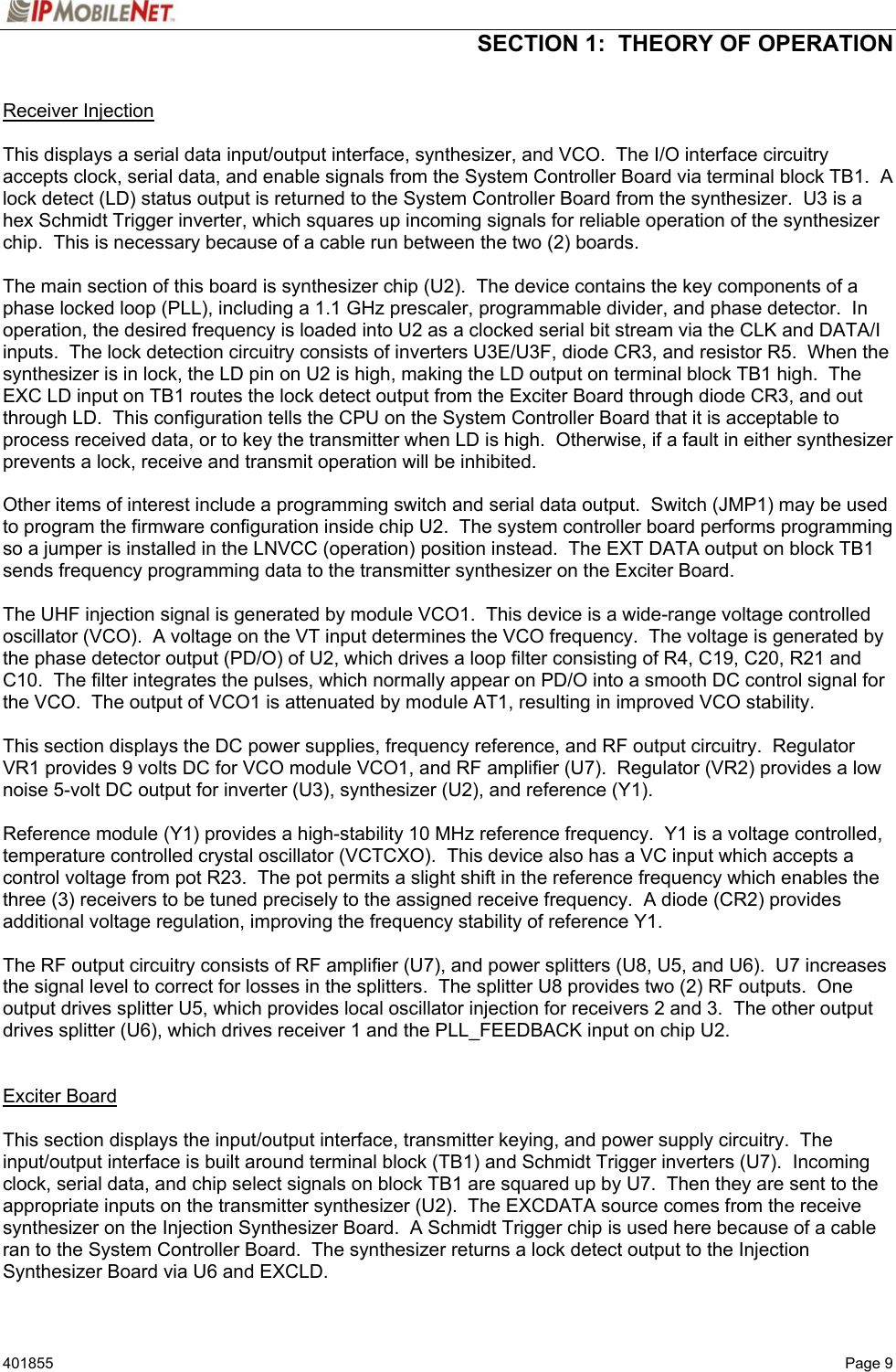  SECTION 1:  THEORY OF OPERATION   401855   Page 9 Receiver Injection  This displays a serial data input/output interface, synthesizer, and VCO.  The I/O interface circuitry accepts clock, serial data, and enable signals from the System Controller Board via terminal block TB1.  A lock detect (LD) status output is returned to the System Controller Board from the synthesizer.  U3 is a hex Schmidt Trigger inverter, which squares up incoming signals for reliable operation of the synthesizer chip.  This is necessary because of a cable run between the two (2) boards.  The main section of this board is synthesizer chip (U2).  The device contains the key components of a phase locked loop (PLL), including a 1.1 GHz prescaler, programmable divider, and phase detector.  In operation, the desired frequency is loaded into U2 as a clocked serial bit stream via the CLK and DATA/I inputs.  The lock detection circuitry consists of inverters U3E/U3F, diode CR3, and resistor R5.  When the synthesizer is in lock, the LD pin on U2 is high, making the LD output on terminal block TB1 high.  The EXC LD input on TB1 routes the lock detect output from the Exciter Board through diode CR3, and out through LD.  This configuration tells the CPU on the System Controller Board that it is acceptable to process received data, or to key the transmitter when LD is high.  Otherwise, if a fault in either synthesizer prevents a lock, receive and transmit operation will be inhibited.  Other items of interest include a programming switch and serial data output.  Switch (JMP1) may be used to program the firmware configuration inside chip U2.  The system controller board performs programming so a jumper is installed in the LNVCC (operation) position instead.  The EXT DATA output on block TB1 sends frequency programming data to the transmitter synthesizer on the Exciter Board.  The UHF injection signal is generated by module VCO1.  This device is a wide-range voltage controlled oscillator (VCO).  A voltage on the VT input determines the VCO frequency.  The voltage is generated by the phase detector output (PD/O) of U2, which drives a loop filter consisting of R4, C19, C20, R21 and C10.  The filter integrates the pulses, which normally appear on PD/O into a smooth DC control signal for the VCO.  The output of VCO1 is attenuated by module AT1, resulting in improved VCO stability.  This section displays the DC power supplies, frequency reference, and RF output circuitry.  Regulator VR1 provides 9 volts DC for VCO module VCO1, and RF amplifier (U7).  Regulator (VR2) provides a low noise 5-volt DC output for inverter (U3), synthesizer (U2), and reference (Y1).  Reference module (Y1) provides a high-stability 10 MHz reference frequency.  Y1 is a voltage controlled, temperature controlled crystal oscillator (VCTCXO).  This device also has a VC input which accepts a control voltage from pot R23.  The pot permits a slight shift in the reference frequency which enables the three (3) receivers to be tuned precisely to the assigned receive frequency.  A diode (CR2) provides additional voltage regulation, improving the frequency stability of reference Y1.  The RF output circuitry consists of RF amplifier (U7), and power splitters (U8, U5, and U6).  U7 increases the signal level to correct for losses in the splitters.  The splitter U8 provides two (2) RF outputs.  One output drives splitter U5, which provides local oscillator injection for receivers 2 and 3.  The other output drives splitter (U6), which drives receiver 1 and the PLL_FEEDBACK input on chip U2.   Exciter Board  This section displays the input/output interface, transmitter keying, and power supply circuitry.  The input/output interface is built around terminal block (TB1) and Schmidt Trigger inverters (U7).  Incoming clock, serial data, and chip select signals on block TB1 are squared up by U7.  Then they are sent to the appropriate inputs on the transmitter synthesizer (U2).  The EXCDATA source comes from the receive synthesizer on the Injection Synthesizer Board.  A Schmidt Trigger chip is used here because of a cable ran to the System Controller Board.  The synthesizer returns a lock detect output to the Injection Synthesizer Board via U6 and EXCLD. 
