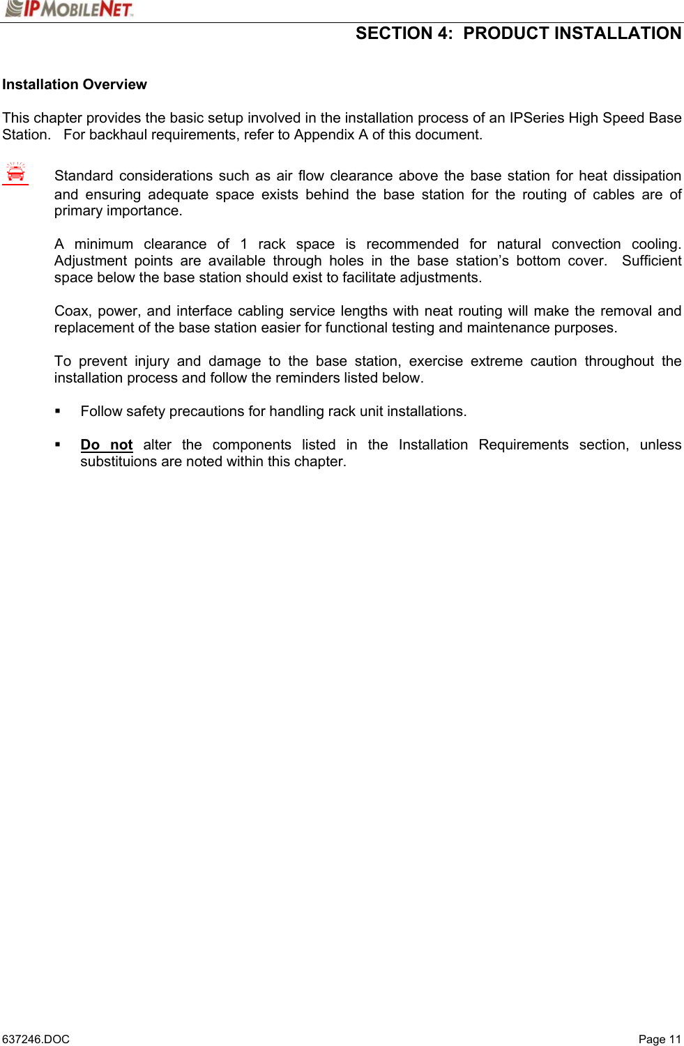  SECTION 4:  PRODUCT INSTALLATION   637246.DOC   Page 11 Installation Overview  This chapter provides the basic setup involved in the installation process of an IPSeries High Speed Base Station.   For backhaul requirements, refer to Appendix A of this document.  S  Standard considerations such as air flow clearance above the base station for heat dissipation and ensuring adequate space exists behind the base station for the routing of cables are of primary importance.    A minimum clearance of 1 rack space is recommended for natural convection cooling.  Adjustment points are available through holes in the base station’s bottom cover.  Sufficient space below the base station should exist to facilitate adjustments.    Coax, power, and interface cabling service lengths with neat routing will make the removal and replacement of the base station easier for functional testing and maintenance purposes.  To prevent injury and damage to the base station, exercise extreme caution throughout the installation process and follow the reminders listed below.    Follow safety precautions for handling rack unit installations.   Do not alter the components listed in the Installation Requirements section, unless substituions are noted within this chapter. 