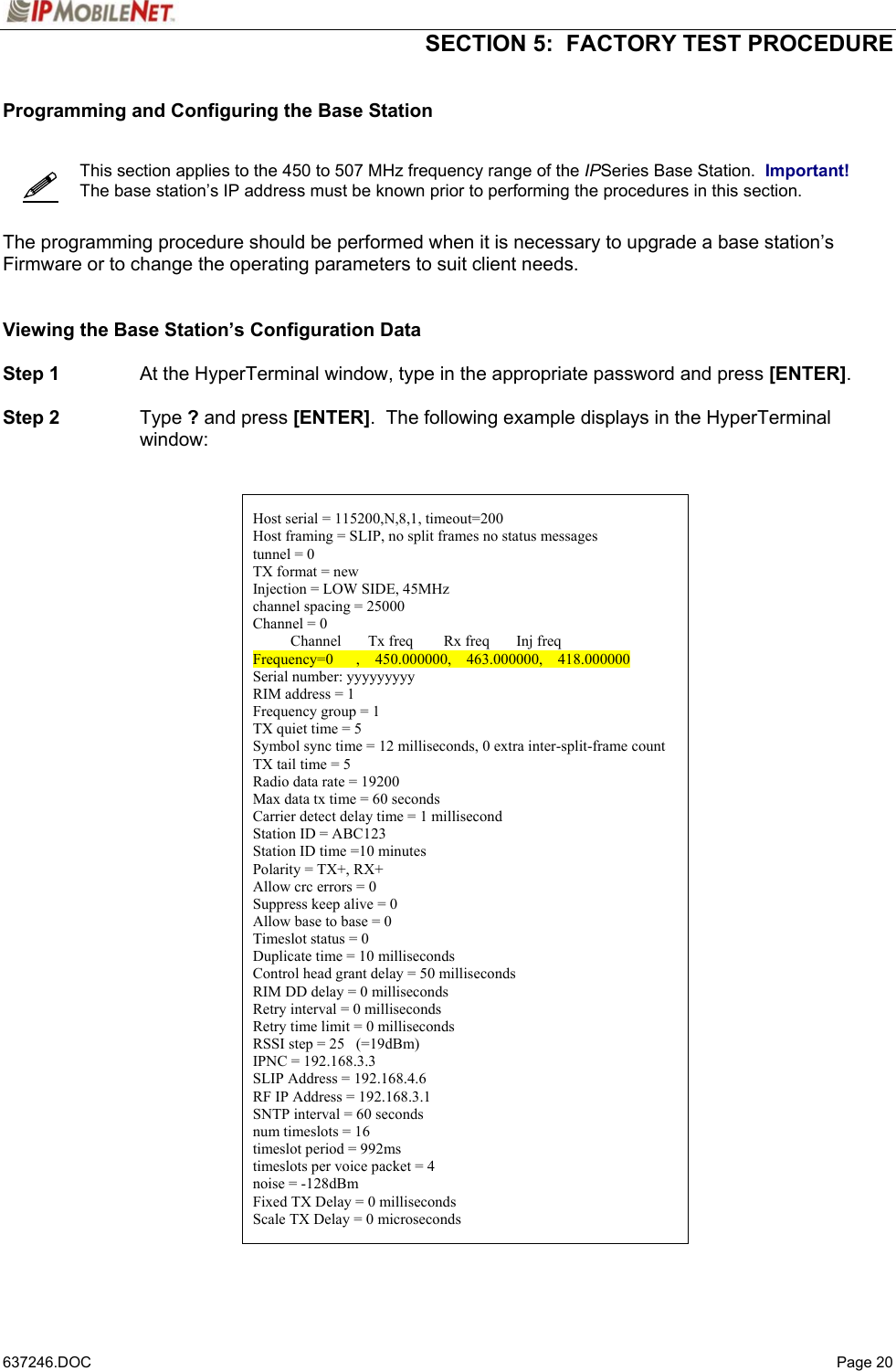  SECTION 5:  FACTORY TEST PROCEDURE   637246.DOC   Page 20   Programming and Configuring the Base Station      This section applies to the 450 to 507 MHz frequency range of the IPSeries Base Station.  Important!  The base station’s IP address must be known prior to performing the procedures in this section.   The programming procedure should be performed when it is necessary to upgrade a base station’s Firmware or to change the operating parameters to suit client needs.   Viewing the Base Station’s Configuration Data  Step 1  At the HyperTerminal window, type in the appropriate password and press [ENTER].  Step 2 Type ? and press [ENTER].  The following example displays in the HyperTerminal window:     Host serial = 115200,N,8,1, timeout=200 Host framing = SLIP, no split frames no status messages tunnel = 0 TX format = new Injection = LOW SIDE, 45MHz channel spacing = 25000 Channel = 0           Channel       Tx freq        Rx freq       Inj freq Frequency=0      ,    450.000000,    463.000000,    418.000000 Serial number: yyyyyyyyy RIM address = 1 Frequency group = 1 TX quiet time = 5 Symbol sync time = 12 milliseconds, 0 extra inter-split-frame count TX tail time = 5 Radio data rate = 19200 Max data tx time = 60 seconds Carrier detect delay time = 1 millisecond Station ID = ABC123 Station ID time =10 minutes Polarity = TX+, RX+ Allow crc errors = 0 Suppress keep alive = 0 Allow base to base = 0 Timeslot status = 0 Duplicate time = 10 milliseconds Control head grant delay = 50 milliseconds RIM DD delay = 0 milliseconds Retry interval = 0 milliseconds Retry time limit = 0 milliseconds RSSI step = 25   (=19dBm) IPNC = 192.168.3.3 SLIP Address = 192.168.4.6 RF IP Address = 192.168.3.1 SNTP interval = 60 seconds num timeslots = 16 timeslot period = 992ms timeslots per voice packet = 4 noise = -128dBm Fixed TX Delay = 0 milliseconds Scale TX Delay = 0 microseconds   