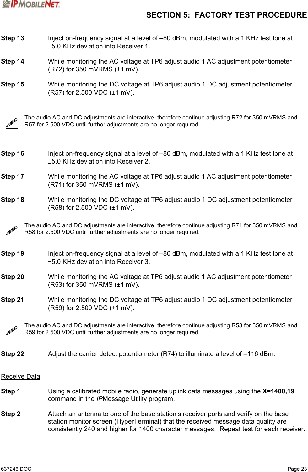  SECTION 5:  FACTORY TEST PROCEDURE   637246.DOC   Page 23       Step 13  Inject on-frequency signal at a level of –80 dBm, modulated with a 1 KHz test tone at ±5.0 KHz deviation into Receiver 1.  Step 14  While monitoring the AC voltage at TP6 adjust audio 1 AC adjustment potentiometer (R72) for 350 mVRMS (±1 mV).  Step 15  While monitoring the DC voltage at TP6 adjust audio 1 DC adjustment potentiometer (R57) for 2.500 VDC (±1 mV).      The audio AC and DC adjustments are interactive, therefore continue adjusting R72 for 350 mVRMS and R57 for 2.500 VDC until further adjustments are no longer required.      Step 16  Inject on-frequency signal at a level of –80 dBm, modulated with a 1 KHz test tone at ±5.0 KHz deviation into Receiver 2.  Step 17  While monitoring the AC voltage at TP6 adjust audio 1 AC adjustment potentiometer (R71) for 350 mVRMS (±1 mV).  Step 18  While monitoring the DC voltage at TP6 adjust audio 1 DC adjustment potentiometer (R58) for 2.500 VDC (±1 mV).     The audio AC and DC adjustments are interactive, therefore continue adjusting R71 for 350 mVRMS and R58 for 2.500 VDC until further adjustments are no longer required.     Step 19  Inject on-frequency signal at a level of –80 dBm, modulated with a 1 KHz test tone at ±5.0 KHz deviation into Receiver 3.  Step 20  While monitoring the AC voltage at TP6 adjust audio 1 AC adjustment potentiometer (R53) for 350 mVRMS (±1 mV).  Step 21  While monitoring the DC voltage at TP6 adjust audio 1 DC adjustment potentiometer (R59) for 2.500 VDC (±1 mV).     The audio AC and DC adjustments are interactive, therefore continue adjusting R53 for 350 mVRMS and R59 for 2.500 VDC until further adjustments are no longer required.     Step 22  Adjust the carrier detect potentiometer (R74) to illuminate a level of –116 dBm.   Receive Data  Step 1  Using a calibrated mobile radio, generate uplink data messages using the X=1400,19 command in the IPMessage Utility program.   Step 2  Attach an antenna to one of the base station’s receiver ports and verify on the base station monitor screen (HyperTerminal) that the received message data quality are consistently 240 and higher for 1400 character messages.  Repeat test for each receiver.    