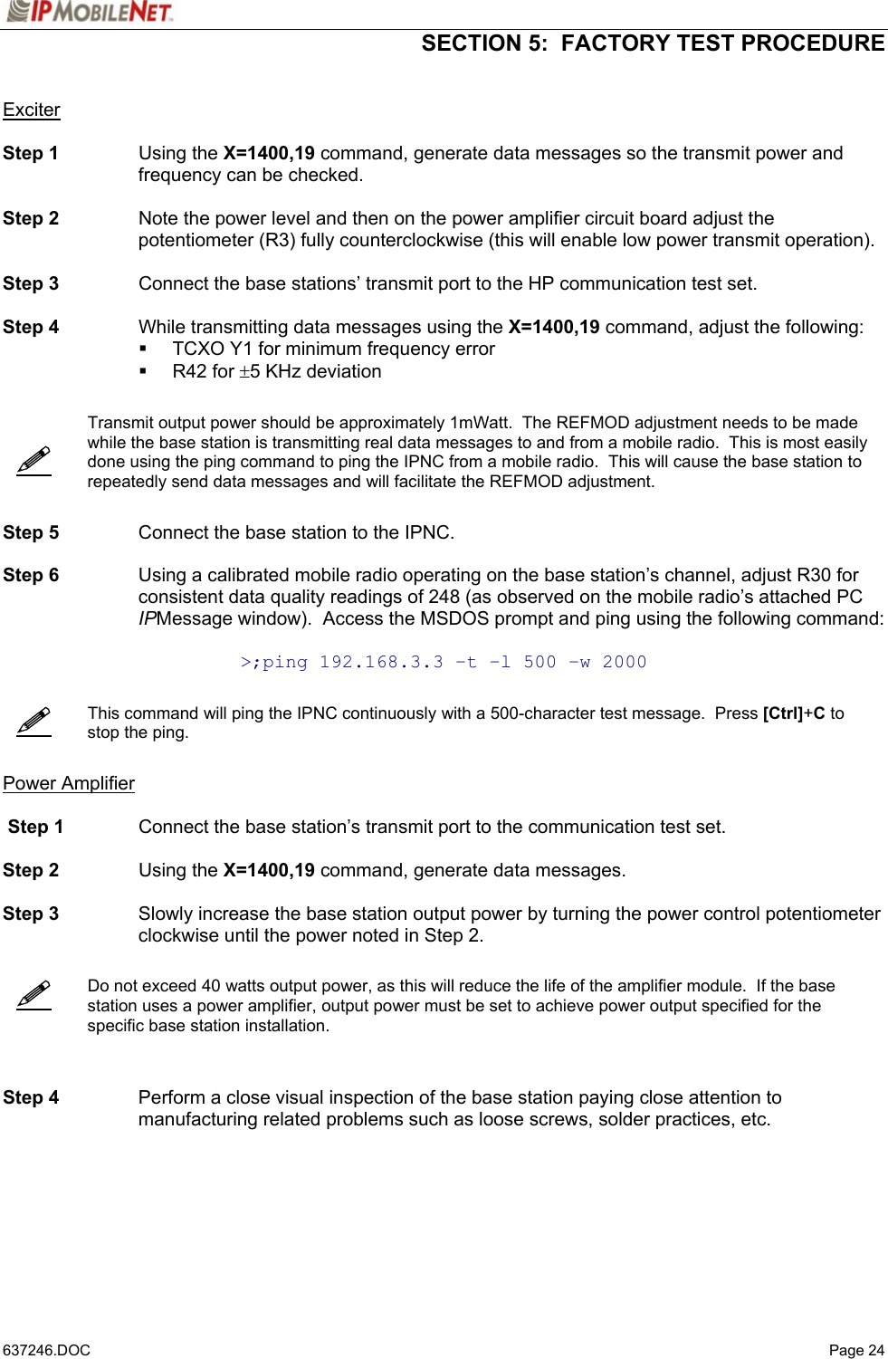  SECTION 5:  FACTORY TEST PROCEDURE   637246.DOC   Page 24       Exciter  Step 1 Using the X=1400,19 command, generate data messages so the transmit power and frequency can be checked.  Step 2  Note the power level and then on the power amplifier circuit board adjust the potentiometer (R3) fully counterclockwise (this will enable low power transmit operation).  Step 3  Connect the base stations’ transmit port to the HP communication test set.  Step 4  While transmitting data messages using the X=1400,19 command, adjust the following:   TCXO Y1 for minimum frequency error  R42 for ±5 KHz deviation     Transmit output power should be approximately 1mWatt.  The REFMOD adjustment needs to be made while the base station is transmitting real data messages to and from a mobile radio.  This is most easily done using the ping command to ping the IPNC from a mobile radio.  This will cause the base station to repeatedly send data messages and will facilitate the REFMOD adjustment.   Step 5  Connect the base station to the IPNC.  Step 6  Using a calibrated mobile radio operating on the base station’s channel, adjust R30 for consistent data quality readings of 248 (as observed on the mobile radio’s attached PC IPMessage window).  Access the MSDOS prompt and ping using the following command:  &gt;;ping 192.168.3.3 –t –l 500 –w 2000     This command will ping the IPNC continuously with a 500-character test message.  Press [Ctrl]+C to stop the ping.   Power Amplifier   Step 1  Connect the base station’s transmit port to the communication test set.  Step 2 Using the X=1400,19 command, generate data messages.   Step 3  Slowly increase the base station output power by turning the power control potentiometer clockwise until the power noted in Step 2.      Do not exceed 40 watts output power, as this will reduce the life of the amplifier module.  If the base station uses a power amplifier, output power must be set to achieve power output specified for the specific base station installation.    Step 4  Perform a close visual inspection of the base station paying close attention to manufacturing related problems such as loose screws, solder practices, etc.  