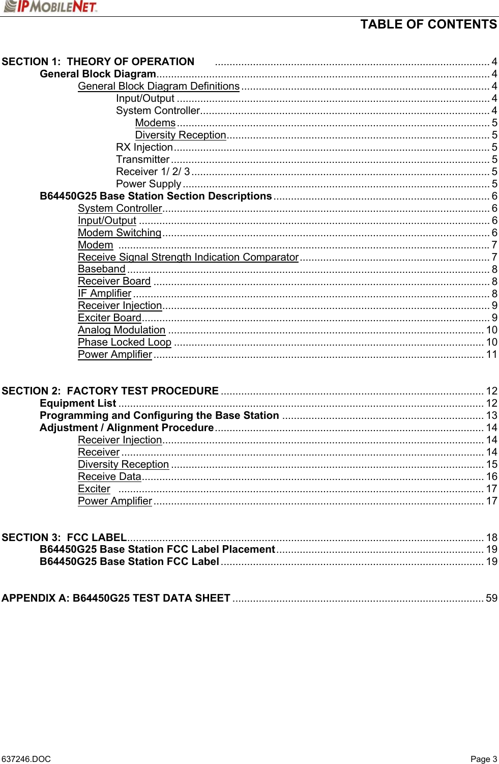  TABLE OF CONTENTS   637246.DOC   Page 3 SECTION 1:  THEORY OF OPERATION .............................................................................................. 4   General Block Diagram.................................................................................................................. 4     General Block Diagram Definitions ..................................................................................... 4    Input/Output ........................................................................................................... 4    System Controller................................................................................................... 4     Modems........................................................................................................... 5     Diversity Reception.......................................................................................... 5    RX Injection............................................................................................................ 5    Transmitter ............................................................................................................. 5    Receiver 1/ 2/ 3...................................................................................................... 5    Power Supply......................................................................................................... 5  B64450G25 Base Station Section Descriptions.......................................................................... 6   System Controller................................................................................................................ 6   Input/Output ........................................................................................................................ 6   Modem Switching................................................................................................................ 6   Modem ...............................................................................................................................7     Receive Signal Strength Indication Comparator................................................................. 7   Baseband ............................................................................................................................ 8   Receiver Board ................................................................................................................... 8   IF Amplifier .......................................................................................................................... 8   Receiver Injection................................................................................................................ 9   Exciter Board....................................................................................................................... 9   Analog Modulation ............................................................................................................ 10   Phase Locked Loop .......................................................................................................... 10   Power Amplifier................................................................................................................. 11   SECTION 2:  FACTORY TEST PROCEDURE .......................................................................................... 12  Equipment List ............................................................................................................................. 12  Programming and Configuring the Base Station ..................................................................... 13  Adjustment / Alignment Procedure............................................................................................ 14   Receiver Injection.............................................................................................................. 14   Receiver............................................................................................................................ 14   Diversity Reception ........................................................................................................... 15   Receive Data..................................................................................................................... 16   Exciter ............................................................................................................................. 17   Power Amplifier................................................................................................................. 17   SECTION 3:  FCC LABEL.......................................................................................................................... 18  B64450G25 Base Station FCC Label Placement....................................................................... 19  B64450G25 Base Station FCC Label.......................................................................................... 19   APPENDIX A: B64450G25 TEST DATA SHEET ...................................................................................... 59     